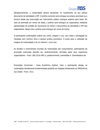 Obrigatoriamente, o contemplado deverá apresentar no recebimento do seu prêmio
documento de identidade e CPF. O prêmio somente será entregue ao próprio premiado ou a
terceiro desde que procuração por instrumento público outorgue poderes para tanto. No
caso do premiado ser menor de idade, o prêmio será entregue ao responsável, mediante
apresentação de certidão de nascimento do menor e documentos de identidade e CPF dos
responsáveis. Nesse caso o prêmio será entregue em nome do menor.
O participante contemplado cederá seu nome, imagem e voz, com vistas a divulgação do
resultado sem nenhum ônus à pessoa jurídica promotora. O prazo para a utilização da
imagem do contemplado é de no máximo 1 (um) ano.
As dúvidas e controvérsias oriundas de reclamações dos consumidores- participantes da
promoção autorizada deverão ser, preliminarmente, dirimidas pelos seus respectivos
organizadores – Fone: (48) 3216-3401 e, posteriormente, submetidas a Centralizadora de
Promoções Comerciais - Caixa Econômica Federal. Caso o participante deseje, as
reclamações devidamente fundamentadas poderão ser dirigidas diretamente ao PROCON da
sua cidade - Fone: 1512.
RBS – Unidade Jornal SC – Jornal de Santa Catarina – Circulação – Venda Avulsa – (48) 3216.3401 – www.gruporbs.com.br
 