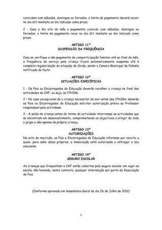 coincidam com sábados, domingos ou feriados, o limite de pagamento deverá recair
no dia útil imediato ao dia indicado como prazo.
2 - Caso o dia oito do mês a pagamento coincida com sábados, domingos ou
feriados, o limite de pagamento recai no dia útil imediato ao dia indicado como
prazo.
ARTIGO 11º
SUSPENSÃO DA FREQUÊNCIA
Caso se verifique o não pagamento da comparticipação familiar até ao final do mês,
a frequência do serviço pela criança ficará automaticamente suspensa até à
completa regularização da situação de dívida, sendo a Camara Municipal de Palmela
notificada do facto.
ARTIGO 12º
SITUAÇÕES ESPECÍFICAS
1 - Os Pais ou Encarregados de Educação deverão recolher a criança no final das
actividades da CAF, ou seja, às 17h30m.
2 – No caso excepcional de a criança necessitar de sair antes das 17h30m, deverão
os Pais ou Encarregados de Educação solicitar autorização prévia ao Professor
responsável pela actividade.
3 - A saída da criança antes do termo da actividade interrompe as actividades que
se encontram em desenvolvimento, comprometendo os objectivos a atingir de todo
o grupo e não apenas da própria criança.
ARTIGO 13º
AUTORIZAÇÕES
No acto da inscrição, os Pais e Encarregados de Educação informam por escrito a
quem, para além deles próprios, a Associação está autorizada a entregar o seu
educando.
ARTIGO 14º
SEGURO ESCOLAR
As crianças que frequentam a CAF estão cobertas pelo seguro escolar em vigor na
escola, não havendo, neste contexto, qualquer intervenção por parte da Associação
de Pais.

(Conforme aprovado em Assembleia Geral de dia 26 de Julho de 2012)

3

 