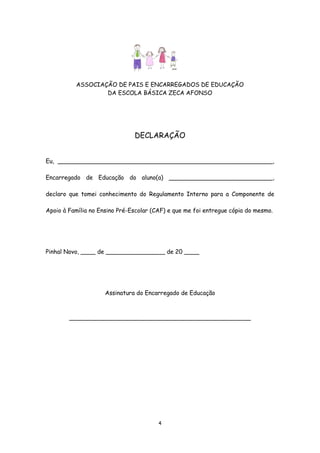 ASSOCIAÇÃO DE PAIS E ENCARREGADOS DE EDUCAÇÃO
DA ESCOLA BÁSICA ZECA AFONSO

DECLARAÇÃO
Eu, __________________________________________________________,
Encarregado de Educação do aluno(a) ____________________________,
declaro que tomei conhecimento do Regulamento Interno para a Componente de
Apoio à Família no Ensino Pré-Escolar (CAF) e que me foi entregue cópia do mesmo.

Pinhal Novo, ____ de ________________ de 20 ____

Assinatura do Encarregado de Educação

_________________________________________________

4

 