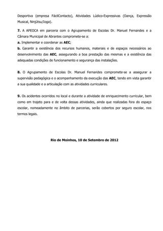 Desportiva (empresa FácilContacto), Atividades Lúdico-Expressivas (Dança, Expressão
Musical, Ninjútsu/Ioga).

7. A APEOCA em parceria com o Agrupamento de Escolas Dr. Manuel Fernandes e a
Câmara Municipal de Abrantes compromete-se a:
a. Implementar e coordenar as AEC;
b. Garantir a existência dos recursos humanos, materiais e de espaços necessários ao
desenvolvimento das AEC, assegurando a boa prestação das mesmas e a existência das
adequadas condições de funcionamento e segurança das instalações.


8. O Agrupamento de Escolas Dr. Manuel Fernandes compromete-se a assegurar a
supervisão pedagógica e o acompanhamento da execução das AEC, tendo em vista garantir
a sua qualidade e a articulação com as atividades curriculares.


9. Os acidentes ocorridos no local e durante a atividade de enriquecimento curricular, bem
como em trajeto para e de volta dessas atividades, ainda que realizadas fora do espaço
escolar, nomeadamente no âmbito de parcerias, serão cobertos por seguro escolar, nos
termos legais.




                       Rio de Moinhos, 10 de Setembro de 2012
 