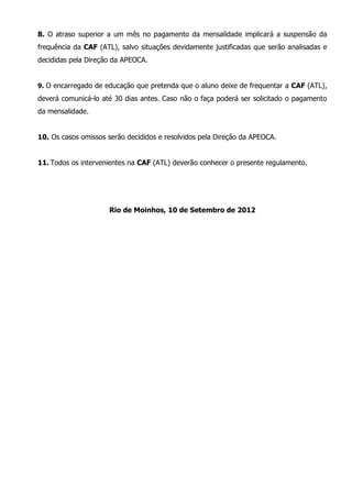 8. O atraso superior a um mês no pagamento da mensalidade implicará a suspensão da
frequência da CAF (ATL), salvo situações devidamente justificadas que serão analisadas e
decididas pela Direção da APEOCA.


9. O encarregado de educação que pretenda que o aluno deixe de frequentar a CAF (ATL),
deverá comunicá-lo até 30 dias antes. Caso não o faça poderá ser solicitado o pagamento
da mensalidade.


10. Os casos omissos serão decididos e resolvidos pela Direção da APEOCA.


11. Todos os intervenientes na CAF (ATL) deverão conhecer o presente regulamento.




                     Rio de Moinhos, 10 de Setembro de 2012
 