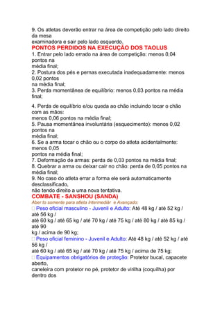 9. Os atletas deverão entrar na área de competição pelo lado direito
da mesa
examinadora e sair pelo lado esquerdo.
PONTOS PERDIDOS NA EXECUÇÃO DOS TAOLUS
1. Entrar pelo lado errado na área de competição: menos 0,04
pontos na
média final;
2. Postura dos pés e pernas executada inadequadamente: menos
0,02 pontos
na média final;
3. Perda momentânea de equilíbrio: menos 0,03 pontos na média
final;
4. Perda de equilíbrio e/ou queda ao chão incluindo tocar o chão
com as mãos:
menos 0,06 pontos na média final;
5. Pausa momentânea involuntária (esquecimento): menos 0,02
pontos na
média final;
6. Se a arma tocar o chão ou o corpo do atleta acidentalmente:
menos 0,05
pontos na média final;
7. Deformação de armas: perda de 0,03 pontos na média final;
8. Quebrar a arma ou deixar cair no chão: perda de 0,05 pontos na
média final;
9. No caso do atleta errar a forma ele será automaticamente
desclassificado,
não tendo direito a uma nova tentativa.
COMBATE - SANSHOU (SANDA)
Aber to somente para atleta Intermediár e Avançado:
Peso oficial masculino - Juvenil e Adulto: Até 48 kg / até 52 kg /
até 56 kg /
até 60 kg / até 65 kg / até 70 kg / até 75 kg / até 80 kg / até 85 kg /
até 90
kg / acima de 90 kg;
Peso oficial feminino - Juvenil e Adulto: Até 48 kg / até 52 kg / até
56 kg /
até 60 kg / até 65 kg / até 70 kg / até 75 kg / acima de 75 kg;
Equipamentos obrigatórios de proteção: Protetor bucal, capacete
aberto,
caneleira com protetor no pé, protetor de virilha (coquílha) por
dentro dos
 