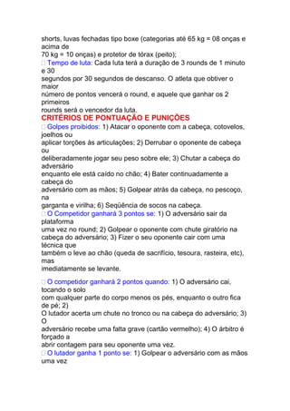 shorts, luvas fechadas tipo boxe (categorias até 65 kg = 08 onças e
acima de
70 kg = 10 onças) e protetor de tórax (peito);
Tempo de luta: Cada luta terá a duração de 3 rounds de 1 minuto
e 30
segundos por 30 segundos de descanso. O atleta que obtiver o
maior
número de pontos vencerá o round, e aquele que ganhar os 2
primeiros
rounds será o vencedor da luta.
CRITÉRIOS DE PONTUAÇÃO E PUNIÇÕES
Golpes proibidos: 1) Atacar o oponente com a cabeça, cotovelos,
joelhos ou
aplicar torções às articulações; 2) Derrubar o oponente de cabeça
ou
deliberadamente jogar seu peso sobre ele; 3) Chutar a cabeça do
adversário
enquanto ele está caído no chão; 4) Bater continuadamente a
cabeça do
adversário com as mãos; 5) Golpear atrás da cabeça, no pescoço,
na
garganta e virilha; 6) Seqüência de socos na cabeça.
O Competidor ganhará 3 pontos se: 1) O adversário sair da
plataforma
uma vez no round; 2) Golpear o oponente com chute giratório na
cabeça do adversário; 3) Fizer o seu oponente cair com uma
técnica que
também o leve ao chão (queda de sacrifício, tesoura, rasteira, etc),
mas
imediatamente se levante.
O competidor ganhará 2 pontos quando: 1) O adversário cai,
tocando o solo
com qualquer parte do corpo menos os pés, enquanto o outro fica
de pé; 2)
O lutador acerta um chute no tronco ou na cabeça do adversário; 3)
O
adversário recebe uma falta grave (cartão vermelho); 4) O árbitro é
forçado a
abrir contagem para seu oponente uma vez.
O lutador ganha 1 ponto se: 1) Golpear o adversário com as mãos
uma vez
 