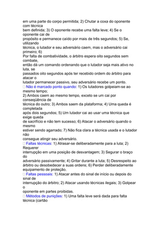 em uma parte do corpo permitida; 2) Chutar a coxa do oponente
com técnica
bem definida; 3) O oponente recebe uma falta leve; 4) Se o
oponente cai de
propósito e permanece caído por mais de três segundos; 5) Se,
utilizando
técnica, o lutador e seu adversário caem, mas o adversário cai
primeiro; 6)
Por falta de combatividade, o árbitro espera oito segundos sem
combate,
então dá um comando ordenando que o lutador seja mais ativo no
luta, se
passados oito segundos após ter recebido ordem do árbitro para
atacar o
lutador permanecer passivo, seu adversário recebe um ponto.
Não é marcado ponto quando: 1) Os lutadores golpeiam-se ao
mesmo tempo;
2) Ambos caem ao mesmo tempo, exceto se um cai por
conseqüência de
técnica do outro; 3) Ambos saem da plataforma; 4) Uma queda é
completada
após dois segundos; 5) Um lutador cai ao usar uma técnica que
exige queda
de sacrifício e não tem sucesso; 6) Atacar o adversário quando o
mesmo
estiver sendo agarrado; 7) Não fica clara a técnica usada e o lutador
não
consegue atingir seu adversário.
Faltas técnicas: 1) Atrasar-se deliberadamente para a luta; 2)
Requerer
interrupção em uma posição de desvantagem; 3) Segurar o braço
do
adversário passivamente; 4) Gritar durante a luta; 5) Desrespeito ao
árbitro ou desobedecer a suas ordens; 6) Perder deliberadamente
equipamento de proteção.
Faltas pessoais: 1) Atacar antes do sinal de início ou depois do
sinal de
interrupção do árbitro; 2) Atacar usando técnicas ilegais; 3) Golpear
o
oponente em partes proibidas.
Métodos de punições: 1) Uma falta leve será dada para falta
técnica (cartão
 