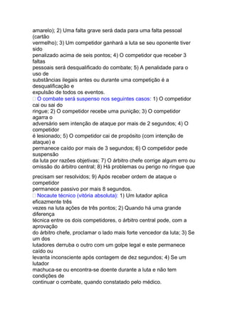 amarelo); 2) Uma falta grave será dada para uma falta pessoal
(cartão
vermelho); 3) Um competidor ganhará a luta se seu oponente tiver
sido
penalizado acima de seis pontos; 4) O competidor que receber 3
faltas
pessoais será desqualificado do combate; 5) A penalidade para o
uso de
substâncias ilegais antes ou durante uma competição é a
desqualificação e
expulsão de todos os eventos.
O combate será suspenso nos seguintes casos: 1) O competidor
cai ou sai do
ringue; 2) O competidor recebe uma punição; 3) O competidor
agarra o
adversário sem intenção de ataque por mais de 2 segundos; 4) O
competidor
é lesionado; 5) O competidor cai de propósito (com intenção de
ataque) e
permanece caído por mais de 3 segundos; 6) O competidor pede
suspensão
da luta por razões objetivas; 7) O árbitro chefe corrige algum erro ou
omissão do árbitro central; 8) Há problemas ou perigo no ringue que
precisam ser resolvidos; 9) Após receber ordem de ataque o
competidor
permanece passivo por mais 8 segundos.
Nocaute técnico (vitória absoluta): 1) Um lutador aplica
eficazmente três
vezes na luta ações de três pontos; 2) Quando há uma grande
diferença
técnica entre os dois competidores, o árbitro central pode, com a
aprovação
do árbitro chefe, proclamar o lado mais forte vencedor da luta; 3) Se
um dos
lutadores derruba o outro com um golpe legal e este permanece
caído ou
levanta inconsciente após contagem de dez segundos; 4) Se um
lutador
machuca-se ou encontra-se doente durante a luta e não tem
condições de
continuar o combate, quando constatado pelo médico.
 