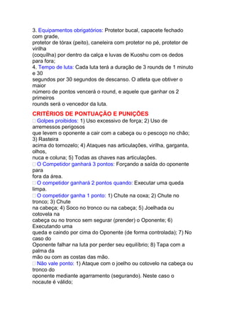 3. Equipamentos obrigatórios: Protetor bucal, capacete fechado
com grade,
protetor de tórax (peito), caneleira com protetor no pé, protetor de
virilha
(coquílha) por dentro da calça e luvas de Kuoshu com os dedos
para fora;
4. Tempo de luta: Cada luta terá a duração de 3 rounds de 1 minuto
e 30
segundos por 30 segundos de descanso. O atleta que obtiver o
maior
número de pontos vencerá o round, e aquele que ganhar os 2
primeiros
rounds será o vencedor da luta.
CRITÉRIOS DE PONTUAÇÃO E PUNIÇÕES
Golpes proibidos: 1) Uso excessivo de força; 2) Uso de
arremessos perigosos
que levem o oponente a cair com a cabeça ou o pescoço no chão;
3) Rasteira
acima do tornozelo; 4) Ataques nas articulações, virilha, garganta,
olhos,
nuca e coluna; 5) Todas as chaves nas articulações.
O Competidor ganhará 3 pontos: Forçando a saída do oponente
para
fora da área.
O competidor ganhará 2 pontos quando: Executar uma queda
limpa.
O competidor ganha 1 ponto: 1) Chute na coxa; 2) Chute no
tronco; 3) Chute
na cabeça; 4) Soco no tronco ou na cabeça; 5) Joelhada ou
cotovela na
cabeça ou no tronco sem segurar (prender) o Oponente; 6)
Executando uma
queda e caindo por cima do Oponente (de forma controlada); 7) No
caso do
Oponente falhar na luta por perder seu equilíbrio; 8) Tapa com a
palma da
mão ou com as costas das mão.
Não vale ponto: 1) Ataque com o joelho ou cotovelo na cabeça ou
tronco do
oponente mediante agarramento (segurando). Neste caso o
nocaute é válido;
 