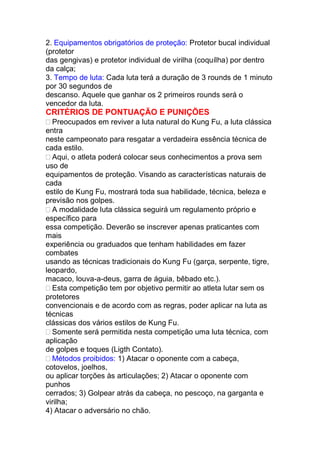 2. Equipamentos obrigatórios de proteção: Protetor bucal individual
(protetor
das gengivas) e protetor individual de virilha (coquílha) por dentro
da calça;
3. Tempo de luta: Cada luta terá a duração de 3 rounds de 1 minuto
por 30 segundos de
descanso. Aquele que ganhar os 2 primeiros rounds será o
vencedor da luta.
CRITÉRIOS DE PONTUAÇÃO E PUNIÇÕES
Preocupados em reviver a luta natural do Kung Fu, a luta clássica
entra
neste campeonato para resgatar a verdadeira essência técnica de
cada estilo.
Aqui, o atleta poderá colocar seus conhecimentos a prova sem
uso de
equipamentos de proteção. Visando as características naturais de
cada
estilo de Kung Fu, mostrará toda sua habilidade, técnica, beleza e
previsão nos golpes.
A modalidade luta clássica seguirá um regulamento próprio e
específico para
essa competição. Deverão se inscrever apenas praticantes com
mais
experiência ou graduados que tenham habilidades em fazer
combates
usando as técnicas tradicionais do Kung Fu (garça, serpente, tigre,
leopardo,
macaco, louva-a-deus, garra de águia, bêbado etc.).
Esta competição tem por objetivo permitir ao atleta lutar sem os
protetores
convencionais e de acordo com as regras, poder aplicar na luta as
técnicas
clássicas dos vários estilos de Kung Fu.
Somente será permitida nesta competição uma luta técnica, com
aplicação
de golpes e toques (Ligth Contato).
Métodos proibidos: 1) Atacar o oponente com a cabeça,
cotovelos, joelhos,
ou aplicar torções às articulações; 2) Atacar o oponente com
punhos
cerrados; 3) Golpear atrás da cabeça, no pescoço, na garganta e
virilha;
4) Atacar o adversário no chão.
 