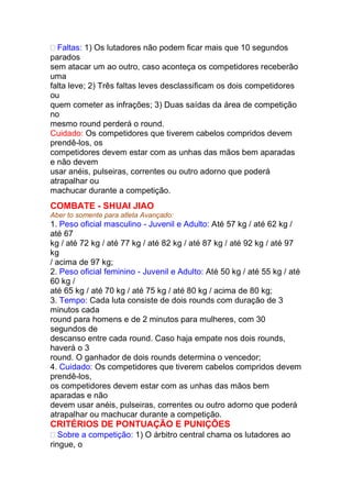 Faltas: 1) Os lutadores não podem ficar mais que 10 segundos
parados
sem atacar um ao outro, caso aconteça os competidores receberão
uma
falta leve; 2) Três faltas leves desclassificam os dois competidores
ou
quem cometer as infrações; 3) Duas saídas da área de competição
no
mesmo round perderá o round.
Cuidado: Os competidores que tiverem cabelos compridos devem
prendê-los, os
competidores devem estar com as unhas das mãos bem aparadas
e não devem
usar anéis, pulseiras, correntes ou outro adorno que poderá
atrapalhar ou
machucar durante a competição.
COMBATE - SHUAI JIAO
Aber to somente para atleta Avançado:
1. Peso oficial masculino - Juvenil e Adulto: Até 57 kg / até 62 kg /
até 67
kg / até 72 kg / até 77 kg / até 82 kg / até 87 kg / até 92 kg / até 97
kg
/ acima de 97 kg;
2. Peso oficial feminino - Juvenil e Adulto: Até 50 kg / até 55 kg / até
60 kg /
até 65 kg / até 70 kg / até 75 kg / até 80 kg / acima de 80 kg;
3. Tempo: Cada luta consiste de dois rounds com duração de 3
minutos cada
round para homens e de 2 minutos para mulheres, com 30
segundos de
descanso entre cada round. Caso haja empate nos dois rounds,
haverá o 3
round. O ganhador de dois rounds determina o vencedor;
4. Cuidado: Os competidores que tiverem cabelos compridos devem
prendê-los,
os competidores devem estar com as unhas das mãos bem
aparadas e não
devem usar anéis, pulseiras, correntes ou outro adorno que poderá
atrapalhar ou machucar durante a competição.
CRITÉRIOS DE PONTUAÇÃO E PUNIÇÕES
Sobre a competição: 1) O árbitro central chama os lutadores ao
ringue, o
 