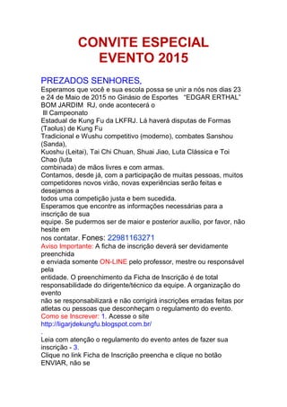 CONVITE ESPECIAL
EVENTO 2015
PREZADOS SENHORES,
Esperamos que você e sua escola possa se unir a nós nos dias 23
e 24 de Maio de 2015 no Ginásio de Esportes “EDGAR ERTHAL”
BOM JARDIM RJ, onde acontecerá o
lll Campeonato
Estadual de Kung Fu da LKFRJ. Lá haverá disputas de Formas
(Taolus) de Kung Fu
Tradicional e Wushu competitivo (moderno), combates Sanshou
(Sanda),
Kuoshu (Leitai), Tai Chi Chuan, Shuai Jiao, Luta Clássica e Toi
Chao (luta
combinada) de mãos livres e com armas.
Contamos, desde já, com a participação de muitas pessoas, muitos
competidores novos virão, novas experiências serão feitas e
desejamos a
todos uma competição justa e bem sucedida.
Esperamos que encontre as informações necessárias para a
inscrição de sua
equipe. Se pudermos ser de maior e posterior auxílio, por favor, não
hesite em
nos contatar. Fones: 22981163271
Aviso Importante: A ficha de inscrição deverá ser devidamente
preenchida
e enviada somente ON-LINE pelo professor, mestre ou responsável
pela
entidade. O preenchimento da Ficha de Inscrição é de total
responsabilidade do dirigente/técnico da equipe. A organização do
evento
não se responsabilizará e não corrigirá inscrições erradas feitas por
atletas ou pessoas que desconheçam o regulamento do evento.
Como se Inscrever: 1. Acesse o site
http://ligarjdekungfu.blogspot.com.br/
.
Leia com atenção o regulamento do evento antes de fazer sua
inscrição - 3.
Clique no link Ficha de Inscrição preencha e clique no botão
ENVIAR, não se
 