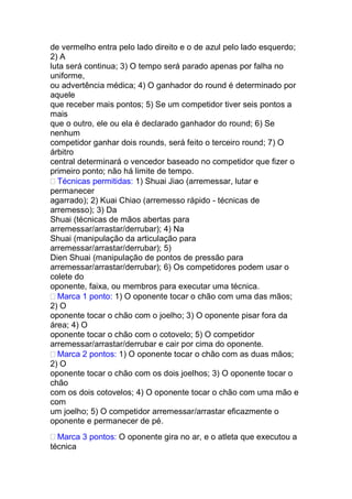 de vermelho entra pelo lado direito e o de azul pelo lado esquerdo;
2) A
luta será continua; 3) O tempo será parado apenas por falha no
uniforme,
ou advertência médica; 4) O ganhador do round é determinado por
aquele
que receber mais pontos; 5) Se um competidor tiver seis pontos a
mais
que o outro, ele ou ela é declarado ganhador do round; 6) Se
nenhum
competidor ganhar dois rounds, será feito o terceiro round; 7) O
árbitro
central determinará o vencedor baseado no competidor que fizer o
primeiro ponto; não há limite de tempo.
Técnicas permitidas: 1) Shuai Jiao (arremessar, lutar e
permanecer
agarrado); 2) Kuai Chiao (arremesso rápido - técnicas de
arremesso); 3) Da
Shuai (técnicas de mãos abertas para
arremessar/arrastar/derrubar); 4) Na
Shuai (manipulação da articulação para
arremessar/arrastar/derrubar); 5)
Dien Shuai (manipulação de pontos de pressão para
arremessar/arrastar/derrubar); 6) Os competidores podem usar o
colete do
oponente, faixa, ou membros para executar uma técnica.
Marca 1 ponto: 1) O oponente tocar o chão com uma das mãos;
2) O
oponente tocar o chão com o joelho; 3) O oponente pisar fora da
área; 4) O
oponente tocar o chão com o cotovelo; 5) O competidor
arremessar/arrastar/derrubar e cair por cima do oponente.
Marca 2 pontos: 1) O oponente tocar o chão com as duas mãos;
2) O
oponente tocar o chão com os dois joelhos; 3) O oponente tocar o
chão
com os dois cotovelos; 4) O oponente tocar o chão com uma mão e
com
um joelho; 5) O competidor arremessar/arrastar eficazmente o
oponente e permanecer de pé.
Marca 3 pontos: O oponente gira no ar, e o atleta que executou a
técnica
 