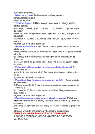 mantém o equilíbrio.
Não marca ponto: Ambos os competidores caem
simultaneamente sem
o uso de técnica.
Técnicas ilegais: 1) Bater no oponente com a cabeça, dedos,
palma, punho,
antebraço, cotovelo, joelho, canela ou pé, morder, cuspir ou xingar
ou tentar
deslocar juntas ou quebrar ossos; 2) Puxar o cabelo; 3) Agarrar as
calças do
oponente; 4) Agarrar o oponente para não cair; 5) Agarrar com as
mãos e
segurar por mais de 5 segundos.
Avisos e penalidades: 1) O árbitro central pode dar um aviso ao
atleta ou à
mesa, ou desqualificar um competidor dependendo da gravidade da
infração
ou ofensa; 2) Primeiro aviso: nenhum ponto de penalidade; 3)
Segundo
aviso: um ponto de penalidade; 4) Terceiro aviso: desqualificação
do atleta.
Faltas (advertência verbal - nenhuma dedução de ponto): 1)
Começar a lutar
antes do árbitro dar o sinal; 2) Continuar depois que o árbitro deu o
sinal; 3)
Agarrar as calças do oponente.
Penalidade leve (o oponente recebe um ponto): 1) Tocar o rosto
do oponente;
2) Puxar o cabelo; 3) Puxar o oponente após ser arremessado; 4)
Pisar no pé
do oponente; 5) Parar a luta antes do árbitro; 6) Agarrar com as
duas mãos e
segurar por mais de 5 segundos.
Penalidade grave (o oponente recebe dois pontos): 1) Golpear
intencionalmente com o chute, cotovelo, joelho e mão; 2) Bater no
oponente
enquanto ele estiver caído no chão; 3) Treinar fora das regras com
uma
intenção óbvia de perturbar ou influenciar a competição.
CRITÉRIOS DE DESEMPATE DOS COMBATES
1. O QUE RECEBEU O MENOR NÚMERO DE CARTÕES
VERMELHOS
 