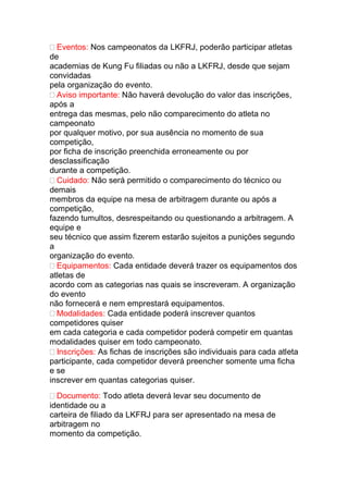 Eventos: Nos campeonatos da LKFRJ, poderão participar atletas
de
academias de Kung Fu filiadas ou não a LKFRJ, desde que sejam
convidadas
pela organização do evento.
Aviso importante: Não haverá devolução do valor das inscrições,
após a
entrega das mesmas, pelo não comparecimento do atleta no
campeonato
por qualquer motivo, por sua ausência no momento de sua
competição,
por ficha de inscrição preenchida erroneamente ou por
desclassificação
durante a competição.
Cuidado: Não será permitido o comparecimento do técnico ou
demais
membros da equipe na mesa de arbitragem durante ou após a
competição,
fazendo tumultos, desrespeitando ou questionando a arbitragem. A
equipe e
seu técnico que assim fizerem estarão sujeitos a punições segundo
a
organização do evento.
Equipamentos: Cada entidade deverá trazer os equipamentos dos
atletas de
acordo com as categorias nas quais se inscreveram. A organização
do evento
não fornecerá e nem emprestará equipamentos.
Modalidades: Cada entidade poderá inscrever quantos
competidores quiser
em cada categoria e cada competidor poderá competir em quantas
modalidades quiser em todo campeonato.
Inscrições: As fichas de inscrições são individuais para cada atleta
participante, cada competidor deverá preencher somente uma ficha
e se
inscrever em quantas categorias quiser.
Documento: Todo atleta deverá levar seu documento de
identidade ou a
carteira de filiado da LKFRJ para ser apresentado na mesa de
arbitragem no
momento da competição.
 