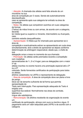 Atenção: A chamada dos atletas será feita através de um
microfone na sua
área de competição por 3 vezes. Sendo ele automaticamente
desclassificado
caso se apresente após sua categoria ter entrado na área de
competição.
Notas: Os atletas que competirem sozinhos em suas categorias
de formas
(Taolus) de mãos livres ou com armas, de acordo com a categoria,
deverão
ter média igual ou superior a: Iniciante, Intermediário ou Avançado,
caso
contrário estarão desqualificados.
Apresentação: O Atleta que for chamado para apresentar-se à
área de
competição e eventualmente estiver se apresentando em outra área
simultaneamente, terá o direito de apresentar-se depois conforme
determinação da arbitragem responsável, desde que, o chefe de
sua
delegação avise a mesa no momento de sua chamada.
Premiação: Os atletas serão premiados durante a competição
com medalhas
personalizadas de 1º, 2º e 3º lugar; para as delegações com o maior
nº de
atletas inscritos no evento haverá uma premiação especial até a 3ª
ou a 5ª
colocada. Serão fornecidos certificados de participação para todos
os atletas,
árbitros cadastrados na LKFRJ e representante de delegação.
Área de competição: A área de competição deve ser plana e livre
de perigo.
Deve ser de tamanho suficiente de tal forma que permita
apresentação do
Taolu sem interrupção. Para apresentação adequada de Taolu é
exigida uma
superfície lisa estável. Normalmente nas áreas de combate,
tatames ou
ringue são satisfatórios.
Remuneração: Os árbitros receberão da organização do evento
um
certificado de participação, almoço com suco ou lanche e água. O
pagamento será um valor estipulado pela LKFRJ e de acordo com a
categoria
 