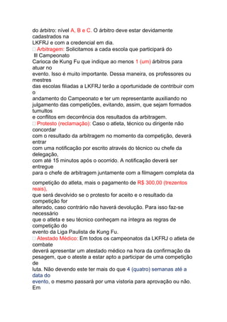 do árbitro: nível A, B e C. O árbitro deve estar devidamente
cadastrados na
LKFRJ e com a credencial em dia.
Arbitragem: Solicitamos a cada escola que participará do
lll Campeonato
Carioca de Kung Fu que indique ao menos 1 (um) árbitros para
atuar no
evento. Isso é muito importante. Dessa maneira, os professores ou
mestres
das escolas filiadas a LKFRJ terão a oportunidade de contribuir com
o
andamento do Campeonato e ter um representante auxiliando no
julgamento das competições, evitando, assim, que sejam formados
tumultos
e conflitos em decorrência dos resultados da arbitragem.
Protesto (reclamação): Caso o atleta, técnico ou dirigente não
concordar
com o resultado da arbitragem no momento da competição, deverá
entrar
com uma notificação por escrito através do técnico ou chefe da
delegação,
com até 15 minutos após o ocorrido. A notificação deverá ser
entregue
para o chefe de arbitragem juntamente com a filmagem completa da
competição do atleta, mais o pagamento de R$ 300,00 (trezentos
reais),
que será devolvido se o protesto for aceito e o resultado da
competição for
alterado, caso contrário não haverá devolução. Para isso faz-se
necessário
que o atleta e seu técnico conheçam na íntegra as regras de
competição do
evento da Liga Paulista de Kung Fu.
Atestado Médico: Em todos os campeonatos da LKFRJ o atleta de
combate
deverá apresentar um atestado médico na hora da confirmação da
pesagem, que o ateste a estar apto a participar de uma competição
de
luta. Não devendo este ter mais do que 4 (quatro) semanas até a
data do
evento, o mesmo passará por uma vistoria para aprovação ou não.
Em
 