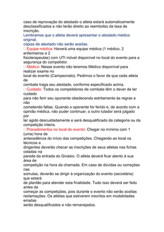 caso de reprovação do atestado o atleta estará automaticamente
desclassificados e não terão direito ao reembolso da taxa de
inscrição.
Lembramos que o atleta deverá apresentar o atestado médico
original,
cópias de atestado não serão aceitas.
Equipe médica: Haverá uma equipe médica (1 médico, 2
enfermeiros e 2
fisioterapeutas) com UTI móvel disponível no local do evento para a
segurança do competidor.
Médico: Nesse evento não teremos Médico disponível para
realizar exame no
local do evento (Campeonato). Pedimos o favor de que cada atleta
de
combate traga seu atestado, conforme especificado acima.
Cuidado: Todos os competidores de combate têm o dever de ter
cuidado
para não ferir seu oponente obedecendo estritamente às regras e
não
cometendo faltas. Quando o oponente for ferido e, de acordo com a
opinião médica, não puder continuar, o outro lutador será julgado
por
ter agido descuidadamente e será desqualificado da categoria ou da
competição inteira.
Procedimentos no local do evento: Chegar no mínimo com 1
(uma) hora de
antecedência do início das competições. Chegando ao local os
técnicos e
dirigentes deverão checar as inscrições de seus atletas nas fichas
coladas na
parede da entrada do Ginásio. O atleta deverá ficar atento à sua
área de
competição na hora da chamada. Em caso de dúvidas ou correções
nas
súmulas, deverão se dirigir à organização do evento (secretária)
que estará
de plantão para atender esta finalidade. Tudo isso deverá ser feito
antes de
começar as competições, pois durante o evento não serão aceitas
reclamações. Os atletas que estiverem inscritos em modalidades
erradas
serão desqualificados e não remanejados.
 