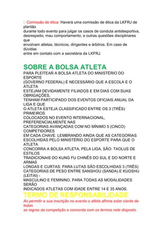 Comissão de ética: Haverá uma comissão de ética da LKFRJ de
plantão
durante todo evento para julgar os casos de conduta antidesportiva,
desrespeito, mau comportamento, e outras questões disciplinares
que
envolvam atletas, técnicos, dirigentes e árbitros. Em caso de
dúvidas
entre em contato com a secretária da LKFRJ.
SOBRE A BOLSA ATLETA
PARA PLEITEAR A BOLSA ATLETA DO MINISTÉRIO DO
ESPORTE
(GOVERNO FEDERAL) É NECESSÁRIO QUE A ESCOLA E O
ATLETA
ESTEJAM DEVIDAMENTE FILIADOS E EM DIAS COM SUAS
OBRIGAÇÕES,
TENHAM PARTICIPADO DOS EVENTOS OFICIAIS ANUAL DA
LIGA E QUE
O ATLETA ESTEJA CLASSIFICADO ENTRE OS 3 (TRÊS)
PRIMEIROS
COLOCADOS NO EVENTO INTERNACIONAL,
PREFERENCIALMENTE NAS
CATEGORIAS AVANÇADAS COM NO MÍNIMO 5 (CINCO)
COMPETIDORES
EM CADA CHAVE. LEMBRANDO AINDA QUE AS CATEGORIAS
ESCOLHIDAS PELO MINISTÉRIO DO ESPORTE PARA QUE O
ATLETA
CONCORRA A BOLSA ATLETA, PELA LIGA, SÃO: TAOLUS DE
ESTILOS
TRADICIONAIS DO KUNG FU CHINÊS DO SUL E DO NORTE E
ARMAS
LONGAS E CURTAS. PARA LUTAS SÃO ESCOLHIDAS 3 (TRÊS)
CATEGORIAS DE PESO ENTRE SANSHOU (SANDA) E KUOSHU
(LEITAI) -
MASCULINO E FEMININO. PARA TODAS AS MODALIDADES
SERÃO
INDICADOS ATLETAS COM IDADE ENTRE 14 E 35 ANOS.
TERMO DE RESPONSABILIDADE
Ao permitir a sua inscrição no evento o atleta afirma estar ciente de
todas
as regras da competição e concorda com os termos nele disposto.
 