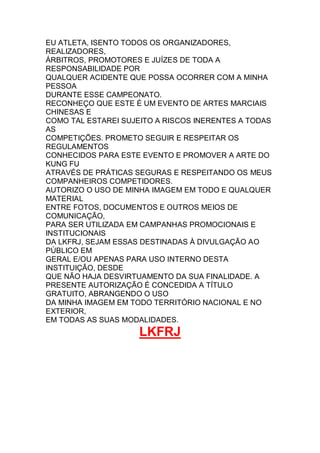 EU ATLETA, ISENTO TODOS OS ORGANIZADORES,
REALIZADORES,
ÁRBITROS, PROMOTORES E JUÍZES DE TODA A
RESPONSABILIDADE POR
QUALQUER ACIDENTE QUE POSSA OCORRER COM A MINHA
PESSOA
DURANTE ESSE CAMPEONATO.
RECONHEÇO QUE ESTE É UM EVENTO DE ARTES MARCIAIS
CHINESAS E
COMO TAL ESTAREI SUJEITO A RISCOS INERENTES A TODAS
AS
COMPETIÇÕES. PROMETO SEGUIR E RESPEITAR OS
REGULAMENTOS
CONHECIDOS PARA ESTE EVENTO E PROMOVER A ARTE DO
KUNG FU
ATRAVÉS DE PRÁTICAS SEGURAS E RESPEITANDO OS MEUS
COMPANHEIROS COMPETIDORES.
AUTORIZO O USO DE MINHA IMAGEM EM TODO E QUALQUER
MATERIAL
ENTRE FOTOS, DOCUMENTOS E OUTROS MEIOS DE
COMUNICAÇÃO,
PARA SER UTILIZADA EM CAMPANHAS PROMOCIONAIS E
INSTITUCIONAIS
DA LKFRJ, SEJAM ESSAS DESTINADAS À DIVULGAÇÃO AO
PÚBLICO EM
GERAL E/OU APENAS PARA USO INTERNO DESTA
INSTITUIÇÃO, DESDE
QUE NÃO HAJA DESVIRTUAMENTO DA SUA FINALIDADE. A
PRESENTE AUTORIZAÇÃO É CONCEDIDA A TÍTULO
GRATUITO, ABRANGENDO O USO
DA MINHA IMAGEM EM TODO TERRITÓRIO NACIONAL E NO
EXTERIOR,
EM TODAS AS SUAS MODALIDADES.
LKFRJ
 