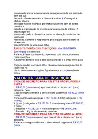 esqueça de anexar o comprovante de pagamento da sua inscrição,
sem ele sua
inscrição não será enviada e não será aceita - 4. Caso queira
efetuar alguma
alteração na sua Inscrição, preencha outra ficha com os dados
corretos e
solicite a organização do evento o cancelamento da anterior. A
organização do
evento não pode e não realiza nenhuma alteração nas fichas de
inscrições
recebidas. Somente o responsável pela equipe poderá alterá-la
através do
preenchimento de uma nova ficha.
Encerramento das Inscrições: dia 17/05/2015
(domingo) é o último dia
Para você fazer sua inscrição. Após essa data não aceitaremos
mais inscrições.
Advertimos também que a data acima referida é o prazo limite para
o
Pagamento das inscrições. Obs. não receberemos pagamentos de
inscrições no
dia do evento (sem exceção). Agradecemos a compreensão de
todos.
VALOR DA TAXA DE INSCRIÇÃO
TAXA DE INSCRIÇÃO PARA ATLETAS NÃO-FILIADOS A
LKFRJ
R$ 80,00 (oitenta reais): que dará direito a disputa de 1 (uma)
categoria. Para
Cada categoria adicional o atleta deverá pagar mais R$ 30,00 (trinta
reais).
Portanto 2 (duas) categorias = R$ 110,00; 3 (três) categorias = R$
140,00;
4 (quatro) categorias = R$ 170.00; 5 (cinco) categorias = R$ 200.00;
6 (seis)
Categorias = R$ 230.00; 7 (sete) categorias = R$ 260.00, etc.
Entrada: 1 Kg de alimento não perecível.
TAXA DE INSCRIÇÃO PARA ATLETAS FILIADOS A LKFRJ
R$ 50,00 (cinquenta reais): que dará direito a disputa de 1 (uma)
categoria.
Para cada categoria adicional o atleta deverá pagar mais R$ 30,00
(trinta
 