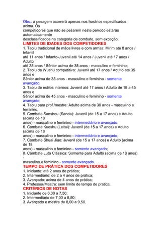 Obs.: a pesagem ocorrerá apenas nos horários especificados
acima. Os
competidores que não se pesarem neste período estarão
automaticamente
desclassificados na categoria de combate, sem exceção.
LIMITES DE IDADES DOS COMPETIDORES
1. Taolu tradicional de mãos livres e com armas: Mirim até 8 anos /
Infantil
até 11 anos / Infanto-Juvenil até 14 anos / Juvenil até 17 anos /
Adulto
até 35 anos / Sênior acima de 35 anos - masculino e feminino;
2. Taolu de Wushu competitivo: Juvenil até 17 anos / Adulto até 35
anos e
Sênior acima de 35 anos - masculino e feminino - somente
avançado;
3. Taolu de estilos internos: Juvenil até 17 anos / Adulto de 18 a 45
anos e
Sênior acima de 45 anos - masculino e feminino - somente
avançado;
4. Taolu para prof./mestre: Adulto acima de 30 anos - masculino e
feminino;
5. Combate Sanshou (Sanda): Juvenil (de 15 a 17 anos) e Adulto
(acima de 18
anos) - masculino e feminino - intermediário e avançado;
6. Combate Kuoshu (Leitai): Juvenil (de 15 a 17 anos) e Adulto
(acima de 18
anos) - masculino e feminino - intermediário e avançado;
7. Combate Shuai Jiao: Juvenil (de 15 a 17 anos) e Adulto (acima
de 18
anos) - masculino e feminino - somente avançado;
8. Combate Luta Clássica: Somente para Adulto (acima de 18 anos)
-
masculino e feminino - somente avançado.
TEMPO DE PRÁTICA DOS COMPETIDORES
1. Iniciante: até 2 anos de prática;
2. Intermediário: de 2 a 4 anos de prática;
3. Avançado: acima de 4 anos de prática;
4. Professor/Mestre: sem limite de tempo de pratica.
CRITÉRIOS DE NOTAS
1. Iniciante de 6,00 a 7,50;
2. Intermediário de 7,00 a 8,50;
3. Avançado e mestre de 8,00 a 9,50.
 