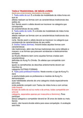 TAOLU TRADICIONAL DE MÃOS LIVRES
Aberto para at leta Iniciante, Intermediário e Avançado:
1. Taolu estilo do sul: É a divisão da modalidade de mãos livres em
que os
atletas realizam as formas com as características tradicionais dos
estilos do
Sul. Sendo assim o atleta deverá se inscrever na categoria que
corresponde
às características de seu estilo;
2. Taolu estilo do norte: É a divisão da modalidade de mãos livres
em que os
atletas realizam as formas com as características tradicionais dos
estilos do
norte. Sendo assim o atleta deverá se inscrever na categoria que
corresponde às características de seu estilo;
3. Outros Taolus (formas): Incluirá todas aquelas formas com
características
não tradicionais, além das formas tradicionais tais como bêbado e
macaco, e as formas que possuem acrobacias e deslocamentos
similares
ao Wushu Moderno bem como aquelas formas criadas sem
características
definidas do Kung Fu Chinês. Os atletas que competirão com
formas
iguais ou semelhantes às descritas anteriormente devem ser
inscritos na
categoria OUTRAS FORMAS.
4. Taolu para professor/mestres: Neste evento a Liga de Kung Fu
dará
a oportunidade para os professores e mestres de Kung Fu
demonstrarem
suas habilidades através de uma categoria criada especialmente
para eles,
onde poderão competir com Taolus de mãos livres e com armas
(não haverá
divisão de estilo do sul ou norte e de armas, todos competirão em
uma só
categoria, separados apenas por masculino e feminino). Para
participar
dessa categoria o competidor deverá ter 30 anos de idade ou mais.
Sendo
assim, não haverá divisão etária para essa competição. A avaliação
será feita
 