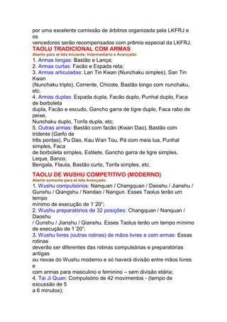 por uma excelente comissão de árbitros organizada pela LKFRJ e
os
vencedores serão recompensados com prêmio especial da LKFRJ.
TAOLU TRADICIONAL COM ARMAS
Aberto para at leta Iniciante, Intermediário e Avançado:
1. Armas longas: Bastão e Lança;
2. Armas curtas: Facão e Espada reta;
3. Armas articuladas: Lan Tin Kwan (Nunchaku simples), San Tin
Kwan
(Nunchaku triplo), Corrente, Chicote, Bastão longo com nunchaku,
etc.
4. Armas duplas: Espada dupla, Facão duplo, Punhal duplo, Faca
de borboleta
dupla, Facão e escudo, Gancho garra de tigre duplo, Faca rabo de
peixe,
Nunchaku duplo, Tonfa dupla, etc;
5. Outras armas: Bastão com facão (Kwan Dao), Bastão com
tridente (Garfo de
três pontas), Pu Dao, Kau Wan Tou, Pá com meia lua, Punhal
simples, Faca
de borboleta simples, Estilete, Gancho garra de tigre simples,
Leque, Banco,
Bengala, Flauta, Bastão curto, Tonfa simples, etc.
TAOLU DE WUSHU COMPETITIVO (MODERNO)
Aberto somente para at leta Avançado:
1. Wushu compulsórios: Nanquan / Changquan / Daoshu / Jianshu /
Gunshu / Qiangshu / Nandao / Nangun. Esses Taolus terão um
tempo
mínimo de execução de 1´20”;
2. Wushu preparatórios de 32 posições: Changquan / Nanquan /
Daoshu
/ Gunshu / Jianshu / Qianshu. Esses Taolus terão um tempo mínimo
de execução de 1´20”;
3. Wushu livres (outras rotinas) de mãos livres e com armas: Essas
rotinas
deverão ser diferentes das rotinas compulsórias e preparatórias
antigas
ou novas do Wushu moderno e só haverá divisão entre mãos livres
e
com armas para masculino e feminino – sem divisão etária;
4. Tai Ji Quan: Compulsório de 42 movimentos - (tempo de
excussão de 5
a 6 minutos);
 
