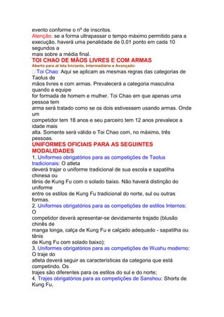 evento conforme o nº de inscritos.
Atenção: se a forma ultrapassar o tempo máximo permitido para a
execução, haverá uma penalidade de 0,01 ponto em cada 10
segundos a
mais sobre a média final.
TOI CHAO DE MÃOS LIVRES E COM ARMAS
Aberto para at leta Iniciante, Intermediário e Avançado:
Toi Chao: Aqui se aplicam as mesmas regras das categorias de
Taolus de
mãos livres e com armas. Prevalecerá a categoria masculina
quando a equipe
for formada de homem e mulher. Toi Chao em que apenas uma
pessoa tem
arma será tratado como se os dois estivessem usando armas. Onde
um
competidor tem 18 anos e seu parceiro tem 12 anos prevalece a
idade mais
alta. Somente será válido o Toi Chao com, no máximo, três
pessoas.
UNIFORMES OFICIAIS PARA AS SEGUINTES
MODALIDADES
1. Uniformes obrigatórios para as competições de Taolus
tradicionais: O atleta
deverá trajar o uniforme tradicional de sua escola e sapatilha
chinesa ou
tênis de Kung Fu com o solado baixo. Não haverá distinção do
uniforme
entre os estilos de Kung Fu tradicional do norte, sul ou outras
formas.
2. Uniformes obrigatórios para as competições de estilos Internos:
O
competidor deverá apresentar-se devidamente trajado (blusão
chinês de
manga longa, calça de Kung Fu e calçado adequado - sapatilha ou
tênis
de Kung Fu com solado baixo);
3. Uniformes obrigatórios para as competições de Wushu moderno:
O traje do
atleta deverá seguir as características da categoria que está
competindo. Os
trajes são diferentes para os estilos do sul e do norte;
4. Trajes obrigatórios para as competições de Sanshou: Shorts de
Kung Fu,
 