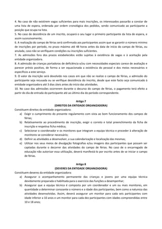 4. No caso de não existirem vagas suficientes para mais inscrições, os interessados passarão a constar de
uma lista de espera, ordenada por ordem cronológica dos pedidos, sendo comunicado ao participante a
posição que ocupa na lista.
5. No caso de desistência de um inscrito, ocupará o seu lugar o primeiro participante da lista de espera, e
assim sucessivamente;
6. A realização do campo de férias será confirmada aos participantes assim que se garantir o número mínimo
de inscrições por período, no prazo máximo até 48 horas antes da data de início do campo de férias, ou
anulada, caso não se verifiquem condições ou inscrições suficientes.
7. As admissões fora dos prazos estabelecidos estão sujeitas à existência de vagas e à aceitação pela
entidade organizadora.
8. A admissão de crianças portadoras de deficiência e/ou com necessidades especiais carece de avaliação e
parecer prévio positivo, de forma a ser equacionada a existência do pessoal e dos meios necessários e
específicos a este serviço.
9. O valor da inscrição será devolvido nos casos em que não se realize o campo de férias, a admissão do
participante seja recusada ou se verifique desistência do inscrito, desde que este facto seja comunicado à
entidade organizadora até 3 dias úteis antes do início das atividades.
10. No caso das admissões ocorrerem durante o decurso do campo de férias, o pagamento terá efeito a
partir do dia de entrada do participante até ao último dia do período correspondente.
Artigo 7
(DIREITOS DA ENTIDADE ORGANIZADORA)
Constituem direitos da entidade organizadora:
a) Exigir o cumprimento do presente regulamento com vista ao bom funcionamento dos campos de
férias;
b) Relativamente ao procedimento de inscrição, exigir o correto e total preenchimento da ficha de
inscrição e respetiva ficha médica;
c) Selecionar o coordenador e os monitores que integram a equipa técnica e proceder à alteração de
monitores se considerar necessário;
d) Definir as atividades a desenvolver, a sua calendarização e localização das mesmas;
e) Utilizar nos seus meios de divulgação fotografias e/ou imagens dos participantes que possam ser
captadas durante o decorrer das atividades do campo de férias. No caso de o encarregado de
educação não autorizar essa utilização, deverá manifestá-lo por escrito antes de se iniciar o campo
de férias.
Artigo 8
(DEVERES DA ENTIDADE ORGANIZADORA)
Constituem deveres da entidade organizadora:
a) Assegurar o acompanhamento permanente das crianças e jovens por uma equipa técnica
devidamente preparada e habilitada para o exercício das funções a desempenhar;
b) Assegurar que a equipa técnica é composta por um coordenador e um ou mais monitores, em
quantidade a determinar consoante o número e a idade dos participantes, bem como a natureza das
atividades desenvolvidas. Assim, deverá assegurar um monitor para cada seis participantes com
idade inferior a 10 anos e um monitor para cada dez participantes com idades compreendidas entre
10 e 18 anos;
 