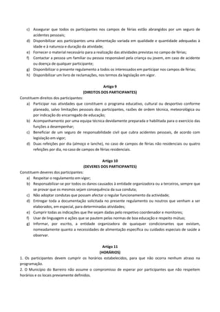 c) Assegurar que todos os participantes nos campos de férias estão abrangidos por um seguro de
acidentes pessoais;
d) Disponibilizar aos participantes uma alimentação variada em qualidade e quantidade adequadas à
idade e à natureza e duração da atividade;
e) Fornecer o material necessário para a realização das atividades previstas no campo de férias;
f) Contactar a pessoa um familiar ou pessoa responsável pela criança ou jovem, em caso de acidente
ou doença de qualquer participante;
g) Disponibilizar o presente regulamento a todos os interessados em participar nos campos de férias;
h) Disponibilizar um livro de reclamações, nos termos da legislação em vigor.
Artigo 9
(DIREITOS DOS PARTICIPANTES)
Constituem direitos dos participantes:
a) Participar nas atividades que constituem o programa educativo, cultural ou desportivo conforme
planeado, salvo limitações pessoais dos participantes, razões de ordem técnica, meteorológica ou
por indicação do encarregado de educação;
b) Acompanhamento por uma equipa técnica devidamente preparada e habilitada para o exercício das
funções a desempenhar;
c) Beneficiar de um seguro de responsabilidade civil que cubra acidentes pessoais, de acordo com
legislação em vigor;
d) Duas refeições por dia (almoço e lanche), no caso de campos de férias não residenciais ou quatro
refeições por dia, no caso de campos de férias residenciais.
Artigo 10
(DEVERES DOS PARTICIPANTES)
Constituem deveres dos participantes:
a) Respeitar o regulamento em vigor;
b) Responsabilizar-se por todos os danos causados à entidade organizadora ou a terceiros, sempre que
se provar que os mesmos sejam consequência da sua conduta;
c) Não adoptar condutas que possam afectar o regular funcionamento da actividade;
d) Entregar toda a documentação solicitada no presente regulamento ou noutros que venham a ser
elaborados, em especial, para determinadas atividades;
e) Cumprir todas as indicações que lhe sejam dadas pelo respetivo coordenador e monitores;
f) Usar de linguagem e ações que se pautem pelas normas de boa educação e respeito mútuo;
g) Informar, por escrito, a entidade organizadora de quaisquer condicionantes que existam,
nomeadamente quanto a necessidades de alimentação específica ou cuidados especiais de saúde a
observar.
Artigo 11
(HORÁRIOS)
1. Os participantes devem cumprir os horários estabelecidos, para que não ocorra nenhum atraso na
programação.
2. O Município do Barreiro não assume o compromisso de esperar por participantes que não respeitem
horários e os locais previamente definidos.
 