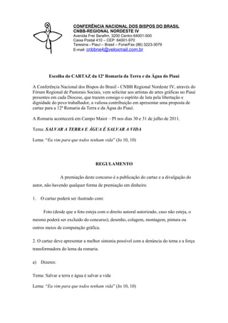 CONFERÊNCIA NACIONAL DOS BISPOS DO BRASIL
                      CNBB-REGIONAL NORDESTE IV
                      Avenida Frei Serafim, 3200 Centro 64001-500
                      Caixa Postal 410 – CEP: 64001-970
                      Teresina - Piauí – Brasil – Fone/Fax (86) 3223-3079
                      E-mail: cnbbne4@veloxmail.com.br




         Escolha do CARTAZ da 12ª Romaria da Terra e da Água do Piauí

A Conferência Nacional dos Bispos do Brasil - CNBB Regional Nordeste IV, através do
Fórum Regional de Pastorais Sociais, vem solicitar aos artistas de artes gráficas no Piauí
presentes em cada Diocese, que trazem consigo o espírito de luta pela libertação e
dignidade do povo trabalhador, a valiosa contribuição em apresentar uma proposta de
cartaz para a 12ª Romaria da Terra e da Água do Piauí.

A Romaria acontecerá em Campo Maior – PI nos dias 30 e 31 de julho de 2011.

Tema: SALVAR A TERRA E ÁGUA É SALVAR A VIDA

Lema: “Eu vim para que todos tenham vida” (Jo 10, 10)




                                  REGULAMENTO

                A premiação deste concurso é a publicação do cartaz e a divulgação do
autor, não havendo qualquer forma de premiação em dinheiro.

1.   O cartaz poderá ser ilustrado com:

      Foto (desde que a foto esteja com o direito autoral autorizado, caso não esteja, o
mesmo poderá ser excluído do concurso), desenho, colagem, montagem, pintura ou
outros meios de computação gráfica.

2. O cartaz deve apresentar a melhor sintonia possível com a denúncia do tema e a força
transformadora do lema da romaria.

a)   Dizeres:

Tema: Salvar a terra e água é salvar a vida

Lema: “Eu vim para que todos tenham vida” (Jo 10, 10)
 