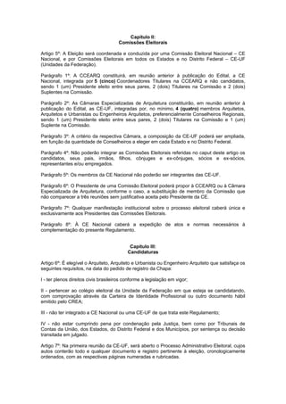 Capítulo II:
                                      Comissões Eleitorais

Artigo 5º: A Eleição será coordenada e conduzida por uma Comissão Eleitoral Nacional – CE
Nacional, e por Comissões Eleitorais em todos os Estados e no Distrito Federal – CE-UF
(Unidades da Federação).

Parágrafo 1º: A CCEARQ constituirá, em reunião anterior à publicação do Edital, a CE
Nacional, integrada por 5 (cinco) Coordenadores Titulares na CCEARQ e não candidatos,
sendo 1 (um) Presidente eleito entre seus pares, 2 (dois) Titulares na Comissão e 2 (dois)
Suplentes na Comissão.

Parágrafo 2º: As Câmaras Especializadas de Arquitetura constituirão, em reunião anterior à
publicação do Edital, as CE-UF, integradas por, no mínimo, 4 (quatro) membros Arquitetos,
Arquitetos e Urbanistas ou Engenheiros Arquitetos, preferencialmente Conselheiros Regionais,
sendo 1 (um) Presidente eleito entre seus pares, 2 (dois) Titulares na Comissão e 1 (um)
Suplente na Comissão.

Parágrafo 3º: A critério da respectiva Câmara, a composição da CE-UF poderá ser ampliada,
em função da quantidade de Conselheiros a eleger em cada Estado e no Distrito Federal.

Parágrafo 4º: Não poderão integrar as Comissões Eleitorais referidas no caput deste artigo os
candidatos, seus pais, irmãos, filhos, cônjuges e ex-cônjuges, sócios e ex-sócios,
representantes e/ou empregados.

Parágrafo 5º: Os membros da CE Nacional não poderão ser integrantes das CE-UF.

Parágrafo 6º: O Presidente de uma Comissão Eleitoral poderá propor à CCEARQ ou à Câmara
Especializada de Arquitetura, conforme o caso, a substituição de membro da Comissão que
não comparecer a três reuniões sem justificativa aceita pelo Presidente da CE.

Parágrafo 7º: Qualquer manifestação institucional sobre o processo eleitoral caberá única e
exclusivamente aos Presidentes das Comissões Eleitorais.

Parágrafo 8º: À CE Nacional caberá a expedição de atos e normas necessários à
complementação do presente Regulamento.


                                            Capítulo III:
                                           Candidaturas

Artigo 6º: É elegível o Arquiteto, Arquiteto e Urbanista ou Engenheiro Arquiteto que satisfaça os
seguintes requisitos, na data do pedido de registro da Chapa:

I - ter plenos direitos civis brasileiros conforme a legislação em vigor;

II - pertencer ao colégio eleitoral da Unidade da Federação em que esteja se candidatando,
com comprovação através da Carteira de Identidade Profissional ou outro documento hábil
emitido pelo CREA;

III - não ter integrado a CE Nacional ou uma CE-UF de que trata este Regulamento;

IV - não estar cumprindo pena por condenação pela Justiça, bem como por Tribunais de
Contas da União, dos Estados, do Distrito Federal e dos Municípios, por sentença ou decisão
transitada em julgado.

Artigo 7º: Na primeira reunião da CE-UF, será aberto o Processo Administrativo Eleitoral, cujos
autos conterão todo e qualquer documento e registro pertinente à eleição, cronologicamente
ordenados, com as respectivas páginas numeradas e rubricadas.
 