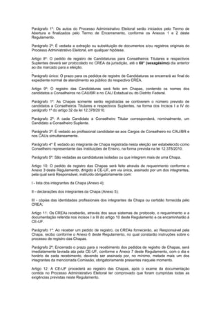 Parágrafo 1º: Os autos do Processo Administrativo Eleitoral serão iniciados pelo Termo de
Abertura e finalizados pelo Termo de Encerramento, conforme os Anexos 1 e 2 deste
Regulamento.

Parágrafo 2º: É vedada a extração ou substituição de documentos e/ou registros originais do
Processo Administrativo Eleitoral, em qualquer hipótese.

Artigo 8º: O pedido de registro de Candidaturas para Conselheiros Titulares e respectivos
Suplentes deverá ser protocolado no CREA da jurisdição, até o 60° (sexagésimo) dia anterior
ao dia marcado para a eleição.
.
Parágrafo único: O prazo para os pedidos de registro de Candidaturas se encerrará ao final do
expediente normal de atendimento ao público do respectivo CREA.

Artigo 9º: O registro das Candidaturas será feito em Chapas, contendo os nomes dos
candidatos a Conselheiros no CAU/BR e no CAU Estadual ou do Distrito Federal.

Parágrafo 1º: As Chapas somente serão registradas se contiverem o número previsto de
candidatos a Conselheiros Titulares e respectivos Suplentes, na forma dos Incisos I a IV do
parágrafo 1º do artigo 32 da lei 12.378/2010.

Parágrafo 2º: A cada Candidato a Conselheiro Titular corresponderá, nominalmente, um
Candidato a Conselheiro Suplente.

Parágrafo 3º: É vedado ao profissional candidatar-se aos Cargos de Conselheiro no CAU/BR e
nos CAUs simultaneamente.

Parágrafo 4º É vedado ao integrante de Chapa registrada nesta eleição ser estabelecido como
Conselheiro representante das Instituições de Ensino, na forma prevista na lei 12.378/2010.

Parágrafo 5º: São vedadas as candidaturas isoladas ou que integrem mais de uma Chapa.

Artigo 10: O pedido de registro das Chapas será feito através de requerimento conforme o
Anexo 3 deste Regulamento, dirigido à CE-UF, em via única, assinado por um dos integrantes,
pela qual será Responsável, instruído obrigatoriamente com:

I - lista dos integrantes da Chapa (Anexo 4);

II - declarações dos integrantes da Chapa (Anexo 5);

III - cópias das identidades profissionais dos integrantes da Chapa ou certidão fornecida pelo
CREA;

Artigo 11: Os CREAs receberão, através dos seus sistemas de protocolo, o requerimento e a
documentação referida nos incisos I a III do artigo 10 deste Regulamento e os encaminharão à
CE-UF.

Parágrafo 1º: Ao receber um pedido de registro, os CREAs fornecerão, ao Responsável pela
Chapa, recibo conforme o Anexo 6 deste Regulamento, no qual constarão instruções sobre o
processo de registro das Chapas.

Parágrafo 2º: Encerrado o prazo para o recebimento dos pedidos de registro de Chapas, será
imediatamente lavrada ata pela CE-UF, conforme o Anexo 7 deste Regulamento, com o dia e
horário de cada recebimento, devendo ser assinada por, no mínimo, metade mais um dos
integrantes da mencionada Comissão, obrigatoriamente presentes naquele momento.

Artigo 12: A CE-UF procederá ao registro das Chapas, após o exame da documentação
contida no Processo Administrativo Eleitoral ter comprovado que foram cumpridas todas as
exigências previstas neste Regulamento.
 
