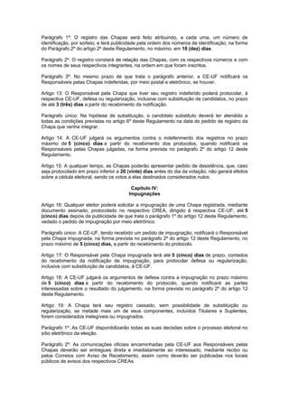 Parágrafo 1º: O registro das Chapas será feito atribuindo, a cada uma, um número de
identificação, por sorteio, e terá publicidade pela ordem dos números de identificação, na forma
do Parágrafo 2º do artigo 2º deste Regulamento, no máximo, em 10 (dez) dias.

Parágrafo 2º: O registro constará de relação das Chapas, com os respectivos números e com
os nomes de seus respectivos integrantes, na ordem em que foram inscritos.

Parágrafo 3º: No mesmo prazo de que trata o parágrafo anterior, a CE-UF notificará os
Responsáveis pelas Chapas indeferidas, por meio postal e eletrônico, se houver.

Artigo 13: O Responsável pela Chapa que tiver seu registro indeferido poderá protocolar, à
respectiva CE-UF, defesa ou regularização, inclusive com substituição de candidatos, no prazo
de até 3 (três) dias a partir do recebimento da notificação.

Parágrafo único: Na hipótese de substituição, o candidato substituto deverá ter atendido a
todas as condições previstas no artigo 6º deste Regulamento na data do pedido de registro da
Chapa que venha integrar.

Artigo 14: A CE-UF julgará os argumentos contra o indeferimento dos registros no prazo
máximo de 5 (cinco) dias a partir do recebimento dos protocolos, quando notificará os
Responsáveis pelas Chapas julgadas, na forma prevista no parágrafo 2º do artigo 12 deste
Regulamento.

Artigo 15: A qualquer tempo, as Chapas poderão apresentar pedido de desistência, que, caso
seja protocolado em prazo inferior a 20 (vinte) dias antes do dia da votação, não gerará efeitos
sobre a cédula eleitoral, sendo os votos a elas destinados considerados nulos.

                                         Capítulo IV:
                                        Impugnações

Artigo 16: Qualquer eleitor poderá solicitar a impugnação de uma Chapa registrada, mediante
documento assinado, protocolado no respectivo CREA, dirigido à respectiva CE-UF, até 5
(cinco) dias depois da publicidade de que trata o parágrafo 1º do artigo 12 deste Regulamento,
vedado o pedido de impugnação por meio eletrônico.

Parágrafo único: A CE-UF, tendo recebido um pedido de impugnação, notificará o Responsável
pela Chapa impugnada, na forma prevista no parágrafo 2º do artigo 12 deste Regulamento, no
prazo máximo de 5 (cinco) dias, a partir do recebimento do protocolo.

Artigo 17: O Responsável pela Chapa impugnada terá até 5 (cinco) dias de prazo, contados
do recebimento da notificação de impugnação, para protocolar defesa ou regularização,
inclusive com substituição de candidatos, à CE-UF.

Artigo 18: A CE-UF julgará os argumentos de defesa contra a impugnação no prazo máximo
de 5 (cinco) dias a partir do recebimento do protocolo, quando notificará as partes
interessadas sobre o resultado do julgamento, na forma prevista no parágrafo 2º do artigo 12
deste Regulamento.

Artigo 19: A Chapa terá seu registro cassado, sem possibilidade de substituição ou
regularização, se metade mais um de seus componentes, incluídos Titulares e Suplentes,
forem considerados inelegíveis ou impugnados.

Parágrafo 1º: As CE-UF disponibilizarão todas as suas decisões sobre o processo eleitoral no
sítio eletrônico da eleição.

Parágrafo 2º: As comunicações oficiais encaminhadas pela CE-UF aos Responsáveis pelas
Chapas deverão ser entregues direta e imediatamente ao interessado, mediante recibo ou
pelos Correios com Aviso de Recebimento, assim como deverão ser publicadas nos locais
públicos de avisos dos respectivos CREAs.
 