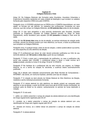Capítulo VI:
                                    Colégios Eleitorais e Voto

Artigo 24: Os Colégios Eleitorais são formados pelos Arquitetos, Arquitetos Urbanistas e
Engenheiros Arquitetos residentes em cada unidade da federação e que constem no cadastro
fornecido pelo respectivo CREA e/ou pelo CONFEA.

Parágrafo único: A CCEARQ solicitará que os CREAs e/ou o CONFEA disponibilizem, em meio
digital, no formato por ela definido, os cadastros dos profissionais constantes em seus
arquivos, que irão compor os Colégios Eleitorais, até 90 (setenta) dias antes do dia da eleição.

Artigo 25: O voto será obrigatório e será exercido diretamente pelo Arquiteto, Arquiteto
Urbanista ou Engenheiro Arquiteto do Colégio Eleitoral previsto no artigo 24 deste
Regulamento, sendo facultativo para aqueles com 65 (sessenta e cinco) ou mais anos de
idade.

Artigo 26: Até 30 (trinta) dias antes do dia da eleição, as senhas individuais de votação serão
enviadas, através de remessa postal e por meio eletrônico, se houver, a todos os profissionais
que compõem os Colégios Eleitorais.

Parágrafo único: A qualquer tempo, antes do dia da votação, o eleitor poderá alterar sua senha,
em área específica do sítio eletrônico da eleição.

Artigo 27: O profissional que deixar de votar deverá protocolar justificativa ao CAU do seu
domicílio eleitoral, até 120 (cento e vinte) dias a partir da sua instalação.

Parágrafo 1º: Findo o prazo sem a apresentação de justificativa, ou caso a justificativa não
tenha sido acatada pelo CAU/BR, o profissional passa a dever a multa mínima de 1
(uma) anuidade, prevista no inciso IV do artigo 19 da lei 12.378/2010.

Parágrafo 2º: Na hipótese de o profissional não ter sido incluído, por engano, no Colégio
Eleitoral, ou se a senha de votação for devolvida, a ausência estará automaticamente
justificada.

Artigo 28: A eleição será realizada exclusivamente pela Rede Mundial de Computadores -
INTERNET, não sendo, em nenhuma hipótese, admitido outro tipo de votação.

Parágrafo 1º: A votação se dará através da Cédula Eleitoral do Sítio Eletrônico da Eleição,
mediante a senha individual previamente fornecida.

Parágrafo 2º: A cédula eleitoral do sítio eletrônico da eleição poderá ser acessada pelos
eleitores no dia da eleição, a partir da 00:00h (zero) hora até as 20:00h (horário de Brasília), de
qualquer parte do Brasil ou do exterior, exclusivamente no período de horas destinado à
votação.

Parágrafo 3º: O voto será:

I – válido, se o eleitor preencher o campo de votação da cédula eleitoral com uma identificação
de Chapa regularmente registrada pela CE-UF.

II – anulado, se o eleitor preencher o campo de votação da cédula eleitoral com uma
identificação de Chapa sem registro regular pela CE-UF.

III – deixado em branco, se o eleitor deixar de preencher o campo de votação da cédula
eleitoral.

Parágrafo 4º: A cédula eleitoral:
 