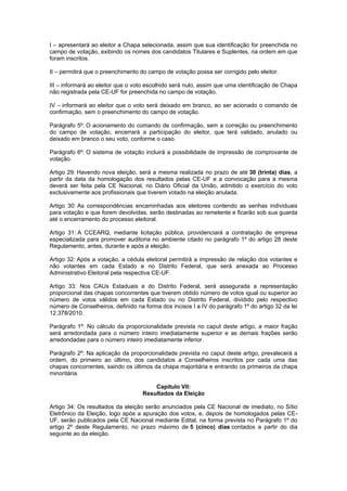 I – apresentará ao eleitor a Chapa selecionada, assim que sua identificação for preenchida no
campo de votação, exibindo os nomes dos candidatos Titulares e Suplentes, na ordem em que
foram inscritos.

II – permitirá que o preenchimento do campo de votação possa ser corrigido pelo eleitor.

III – informará ao eleitor que o voto escolhido será nulo, assim que uma identificação de Chapa
não registrada pela CE-UF for preenchida no campo de votação.

IV – informará ao eleitor que o voto será deixado em branco, ao ser acionado o comando de
confirmação, sem o preenchimento do campo de votação.

Parágrafo 5º: O acionamento do comando de confirmação, sem a correção ou preenchimento
do campo de votação, encerrará a participação do eleitor, que terá validado, anulado ou
deixado em branco o seu voto, conforme o caso.

Parágrafo 6º: O sistema de votação incluirá a possibilidade de impressão de comprovante de
votação.

Artigo 29: Havendo nova eleição, será a mesma realizada no prazo de até 30 (trinta) dias, a
partir da data da homologação dos resultados pelas CE-UF e a convocação para a mesma
deverá ser feita pela CE Nacional, no Diário Oficial da União, admitido o exercício do voto
exclusivamente aos profissionais que tiverem votado na eleição anulada.

Artigo 30: As correspondências encaminhadas aos eleitores contendo as senhas individuais
para votação e que forem devolvidas, serão destinadas ao remetente e ficarão sob sua guarda
até o encerramento do processo eleitoral.

Artigo 31: A CCEARQ, mediante licitação pública, providenciará a contratação de empresa
especializada para promover auditoria no ambiente citado no parágrafo 1º do artigo 28 deste
Regulamento, antes, durante e após a eleição.

Artigo 32: Após a votação, a cédula eleitoral permitirá a impressão de relação dos votantes e
não votantes em cada Estado e no Distrito Federal, que será anexada ao Processo
Administrativo Eleitoral pela respectiva CE-UF.

Artigo 33: Nos CAUs Estaduais e do Distrito Federal, será assegurada a representação
proporcional das chapas concorrentes que tiverem obtido número de votos igual ou superior ao
número de votos válidos em cada Estado ou no Distrito Federal, dividido pelo respectivo
número de Conselheiros, definido na forma dos incisos I a IV do parágrafo 1º do artigo 32 da lei
12.378/2010.

Parágrafo 1º: No cálculo da proporcionalidade prevista no caput deste artigo, a maior fração
será arredondada para o número inteiro imediatamente superior e as demais frações serão
arredondadas para o número inteiro imediatamente inferior.

Parágrafo 2º: Na aplicação da proporcionalidade prevista no caput deste artigo, prevalecerá a
ordem, do primeiro ao último, dos candidatos a Conselheiros inscritos por cada uma das
chapas concorrentes, saindo os últimos da chapa majoritária e entrando os primeiros da chapa
minoritária.

                                        Capítulo VII:
                                    Resultados da Eleição

Artigo 34: Os resultados da eleição serão anunciados pela CE Nacional de imediato, no Sítio
Eletrônico da Eleição, logo após a apuração dos votos, e, depois de homologados pelas CE-
UF, serão publicados pela CE Nacional mediante Edital, na forma prevista no Parágrafo 1º do
artigo 2º deste Regulamento, no prazo máximo de 5 (cinco) dias contados a partir do dia
seguinte ao da eleição.
 