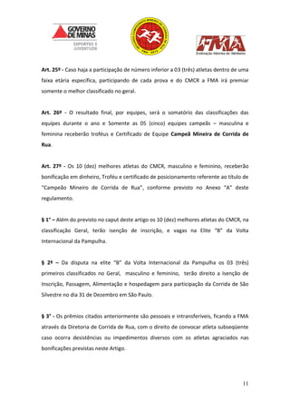 11
Art. 25º - Caso haja a participação de número inferior a 03 (três) atletas dentro de uma
faixa etária específica, participando de cada prova e do CMCR a FMA irá premiar
somente o melhor classificado no geral.
Art. 26º - O resultado final, por equipes, será o somatório das classificações das
equipes durante o ano e Somente as 05 (cinco) equipes campeãs – masculina e
feminina receberão troféus e Certificado de Equipe Campeã Mineira de Corrida de
Rua.
Art. 27º - Os 10 (dez) melhores atletas do CMCR, masculino e feminino, receberão
bonificação em dinheiro, Troféu e certificado de posicionamento referente ao título de
“Campeão Mineiro de Corrida de Rua”, conforme previsto no Anexo “A” deste
regulamento.
§ 1° – Além do previsto no caput deste artigo os 10 (dez) melhores atletas do CMCR, na
classificação Geral, terão isenção de inscrição, e vagas na Elite “B” da Volta
Internacional da Pampulha.
§ 2º – Da disputa na elite “B” da Volta Internacional da Pampulha os 03 (três)
primeiros classificados no Geral, masculino e feminino, terão direito a Isenção de
Inscrição, Passagem, Alimentação e hospedagem para participação da Corrida de São
Silvestre no dia 31 de Dezembro em São Paulo.
§ 3° - Os prêmios citados anteriormente são pessoais e intransferíveis, ficando a FMA
através da Diretoria de Corrida de Rua, com o direito de convocar atleta subseqüente
caso ocorra desistências ou impedimentos diversos com os atletas agraciados nas
bonificações previstas neste Artigo.
 