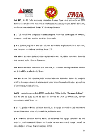 12
Art. 28º - Os 03 (três) primeiros colocados de cada faixa etária receberão da FMA
bonificação em dinheiro, medalhas e certificados alusivos as posições dentro do CMCR,
conforme estabelecido no Anexo “B” deste regulamento.
§ 1° - Os atletas PPD, campeões de cada categoria, receberão bonificação em dinheiro,
troféus e certificados alusivos ao título conquistado.
§ 2° A pontuação para os PPD será através do número de provas inscritas no CMCR,
que tiverem a previsão de participação de PPD.
Art. 29º - A escala de pontuação será a prevista no Art. 20º, sendo vencedora a equipe
que somar o maior número de pontos.
Art. 30º - Para efeito de classificação no CMCR, o critério de desempate será o mesmo
do Artigo 22º e seu Parágrafo Único.
Art. 31 – A FMA fará a premiação do Melhor Treinador de Corrida de Rua do Ano pelo
critério de maior número de atletas dentro das 30 melhores classificações Masculinos
e femininos cumulativamente.
Art.32 – A equipe campeã do CMCR receberá da FMA o troféu “Corredor de Ouro” –
que no ano de 2012 estará de posse da equipe da CASA DO CORREDOR, por ter
conquistado o CMCR em 2011.
§ 1° – A posse do troféu corredor de ouro, dá a equipe o direito de uso do símbolo
respectivo em seu material promocional, uniformes e etc.
§ 2° - O troféu corredor de ouro deverá ser devolvido pela equipe vencedora do ano
anterior, no último evento do ano em disputa, para ser entregue á equipe campeã na
solenidade de entrega de premiação do CMCR.
 