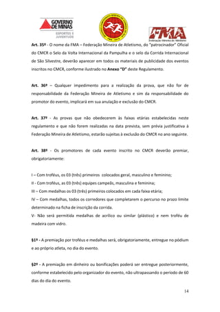 14
Art. 35º - O nome da FMA – Federação Mineira de Atletismo, do “patrocinador” Oficial
do CMCR o Selo da Volta Internacional da Pampulha e o selo da Corrida Internacional
de São Silvestre, deverão aparecer em todos os materiais de publicidade dos eventos
inscritos no CMCR, conforme ilustrado no Anexo “D” deste Regulamento.
Art. 36º – Qualquer impedimento para a realização da prova, que não for de
responsabilidade da Federação Mineira de Atletismo e sim da responsabilidade do
promotor do evento, implicará em sua anulação e exclusão do CMCR.
Art. 37º - As provas que não obedecerem às faixas etárias estabelecidas neste
regulamento e que não forem realizadas na data prevista, sem prévia justificativa à
Federação Mineira de Atletismo, estarão sujeitas à exclusão do CMCR no ano seguinte.
Art. 38º - Os promotores de cada evento inscrito no CMCR deverão premiar,
obrigatoriamente:
I – Com troféus, os 03 (três) primeiros colocados geral, masculino e feminino;
II - Com troféus, as 03 (três) equipes campeãs, masculina e feminina;
III – Com medalhas os 03 (três) primeiros colocados em cada faixa etária;
IV – Com medalhas, todos os corredores que completarem o percurso no prazo limite
determinado na ficha de inscrição da corrida.
V- Não será permitida medalhas de acrílico ou similar (plástico) e nem troféu de
madeira com vidro.
§1º - A premiação por troféus e medalhas será, obrigatoriamente, entregue no pódium
e ao próprio atleta, no dia do evento.
§2º - A premiação em dinheiro ou bonificações poderá ser entregue posteriormente,
conforme estabelecido pelo organizador do evento, não ultrapassando o período de 60
dias do dia do evento.
 