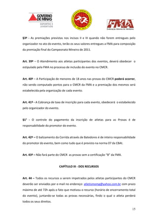 15
§3º - As premiações previstas nos incisos II e III quando não forem entregues pelo
organizador no ato do evento, terão os seus valores entregues a FMA para composição
da premiação final do Campeonato Mineiro de 2011.
Art. 39º – O Atendimento aos atletas participantes dos eventos, deverá obedecer o
estipulado pela FMA no processo de inclusão do evento no CMCR.
Art. 40º – A Participação de menores de 18 anos nas provas do CMCR poderá ocorrer,
não sendo computado pontos para o CMCR da FMA e a premiação dos mesmos será
estabelecida pela organização de cada evento.
Art. 41º - A Cobrança de taxa de inscrição para cada evento, obedecerá o estabelecido
pelo organizador do evento.
§1° - O controle do pagamento da inscrição de atletas para as Provas é de
responsabilidade do promotor do evento.
Art. 42º – O balizamento da Corrida através de Batedores é de inteira responsabilidade
do promotor do evento, bem como tudo que é previsto na norma 07 da CBAt.
Art. 43º – Não fará parte do CMCR as provas sem a certificação “B” da FMA.
CAPÍTULO IX - DOS RECURSOS
Art. 44 – Todos os recursos a serem impetrados pelos atletas participantes do CMCR
deverão ser enviados por e-mail no endereço: atletismomg@yahoo.com.br com prazo
máximo de até 72h após o fato que motivou o recurso (horário de encerramento total
do evento), juntando-se todas as provas necessárias, findo o qual o atleta perderá
todos os seus direitos.
 