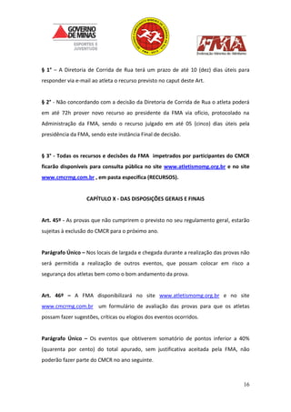 16
§ 1° – A Diretoria de Corrida de Rua terá um prazo de até 10 (dez) dias úteis para
responder via e-mail ao atleta o recurso previsto no caput deste Art.
§ 2° - Não concordando com a decisão da Diretoria de Corrida de Rua o atleta poderá
em até 72h prover novo recurso ao presidente da FMA via ofício, protocolado na
Administração da FMA, sendo o recurso julgado em até 05 (cinco) dias úteis pela
presidência da FMA, sendo este instância Final de decisão.
§ 3° - Todas os recursos e decisões da FMA impetrados por participantes do CMCR
ficarão disponíveis para consulta pública no site www.atletismomg.org.br e no site
www.cmcrmg.com.br , em pasta específica (RECURSOS).
CAPÍTULO X - DAS DISPOSIÇÕES GERAIS E FINAIS
Art. 45º - As provas que não cumprirem o previsto no seu regulamento geral, estarão
sujeitas à exclusão do CMCR para o próximo ano.
Parágrafo Único – Nos locais de largada e chegada durante a realização das provas não
será permitida a realização de outros eventos, que possam colocar em risco a
segurança dos atletas bem como o bom andamento da prova.
Art. 46º – A FMA disponibilizará no site www.atletismomg.org.br e no site
www.cmcrmg.com.br um formulário de avaliação das provas para que os atletas
possam fazer sugestões, críticas ou elogios dos eventos ocorridos.
Parágrafo Único – Os eventos que obtiverem somatório de pontos inferior a 40%
(quarenta por cento) do total apurado, sem justificativa aceitada pela FMA, não
poderão fazer parte do CMCR no ano seguinte.
 
