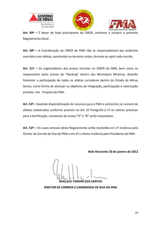 18
Art. 49º – É dever de todo participante do CMCR, conhecer e cumprir o presente
Regulamento Geral.
Art. 50º – A Coordenação do CMCR da FMA não se responsabilizará por acidentes
ocorridos com atletas, assistentes ou terceiros antes, durante ou após cada corrida.
Art. 51º – Os organizadores das provas inscritas no CMCR da FMA, bem como os
responsáveis pelas provas do “Ranking” dentro dos Municípios Mineiros, deverão
fomentar a participação de todos os atletas corredores dentro do Estado de Minas
Gerais, como forma de alcançar os objetivos de Integração, participação e valorização
previsto nos Projetos da FMA.
Art. 52º - havendo disponibilização de recursos para a FMA e acréscimo no número de
atletas cadastrados conforme previsto no Art. 6º Parágrafo § 1º os valores previstos
para a bonificação, constantes do anexo “A” e “B” serão reajustados.
Art. 53º – Os casos omissos deste Regulamento serão resolvidos em 1ª instância pelo
Diretor de Corrida de Rua da FMA e em 2ª e última instância pelo Presidente da FMA.
Belo Horizonte 20 de janeiro de 2012
WALLACE TARDIM DOS SANTOS
DIRETOR DE CORRIDA E CAMINHADA DE RUA DA FMA
 