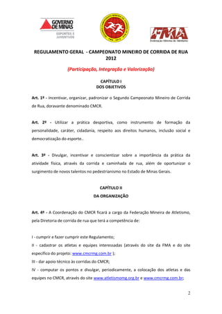 2
REGULAMENTO GERAL - CAMPEONATO MINEIRO DE CORRIDA DE RUA
2012
(Participação, Integração e Valorização)
CAPÍTULO I
DOS OBJETIVOS
Art. 1º - Incentivar, organizar, padronizar o Segundo Campeonato Mineiro de Corrida
de Rua, doravante denominado CMCR.
Art. 2º - Utilizar a prática desportiva, como instrumento de formação da
personalidade, caráter, cidadania, respeito aos direitos humanos, inclusão social e
democratização do esporte..
Art. 3º - Divulgar, incentivar e conscientizar sobre a importância da prática da
atividade física, através da corrida e caminhada de rua, além de oportunizar o
surgimento de novos talentos no pedestrianismo no Estado de Minas Gerais.
CAPÍTULO II
DA ORGANIZAÇÃO
Art. 4º - A Coordenação do CMCR ficará a cargo da Federação Mineira de Atletismo,
pela Diretoria de corrida de rua que terá a competência de:
I - cumprir e fazer cumprir este Regulamento;
II - cadastrar os atletas e equipes interessadas (através do site da FMA e do site
específico do projeto: www.cmcrmg.com.br );
III - dar apoio técnico às corridas do CMCR;
IV - computar os pontos e divulgar, periodicamente, a colocação dos atletas e das
equipes no CMCR, através do site www.atletismomg.org.br e www.cmcrmg.com.br;
 