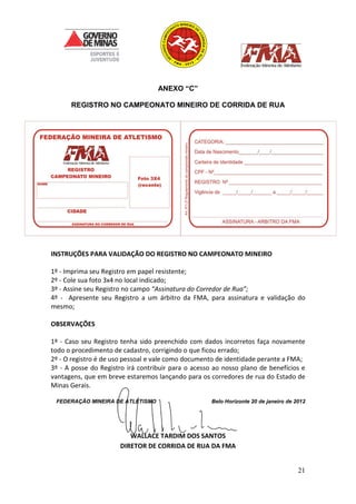 21
ANEXO “C”
REGISTRO NO CAMPEONATO MINEIRO DE CORRIDA DE RUA
INSTRUÇÕES PARA VALIDAÇÃO DO REGISTRO NO CAMPEONATO MINEIRO
1º - Imprima seu Registro em papel resistente;
2º - Cole sua foto 3x4 no local indicado;
3º - Assine seu Registro no campo “Assinatura do Corredor de Rua”;
4º - Apresente seu Registro a um árbitro da FMA, para assinatura e validação do
mesmo;
OBSERVAÇÕES
1º - Caso seu Registro tenha sido preenchido com dados incorretos faça novamente
todo o procedimento de cadastro, corrigindo o que ficou errado;
2º - O registro é de uso pessoal e vale como documento de identidade perante a FMA;
3º - A posse do Registro irá contribuir para o acesso ao nosso plano de benefícios e
vantagens, que em breve estaremos lançando para os corredores de rua do Estado de
Minas Gerais.
FEDERAÇÃO MINEIRA DE ATLETISMO Belo Horizonte 20 de janeiro de 2012
WALLACE TARDIM DOS SANTOS
DIRETOR DE CORRIDA DE RUA DA FMA
 