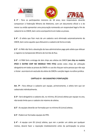 4
§ 3° - Para os participantes menores de 18 anos, seus responsáveis deverão
comparecer à Federação Mineira de Atletismo, com um documento oficial e o do
menor ou então apresentar uma procuração nomeando um responsável legal a fim de
cadastrá-lo no CMCR, bem como acompanhá-lo em todas as provas.
§ 4° - O atleta que fizer mais de um cadastro será eliminado automaticamente do
CMCR, bem como aqueles que efetuarem o cadastro de forma errada.
§ 5° - A FMA não fará a devolução da taxa administrativa paga pelo atleta que efetuar
o registro no Campeonato Mineiro de Corrida de Rua.
§ 6° - A FMA fará a entrega de dois chips aos atletas do CMCR (um chip no modelo
IPICO E OUTRO CHIP NO MODELO TIPO FITA) sendo estes chips de utilização
obrigatória em todas as provas do CMCR e o uso do chip por outra pessoa que não seja
o titular acarretará em exclusão do atleta do CMCR e sanções legais na esfera jurídica.
CAPÍTULO IV - DO CADASTRO E PONTUAÇÃO
Art. 7º - Para efetuar o cadastro por equipe, primeiramente, o atleta tem que ser
cadastrado individualmente.
§ 1º - Será obrigatório o cadastro de, no mínimo, 05 (cinco) atletas por equipe no ano,
não tendo limite para o cadastro do máximo de atletas.
§ 2° - As equipes deverão ser formadas por no mínimo 05 (cinco) atletas.
§ 3° - Poderá ser formadas equipes de PPD.
§ 4° - A equipe com 05 (cinco) atletas, que vier a perder um atleta por qualquer
motivo, deverá fazer a reposição imediatamente antes da participação na prova
 