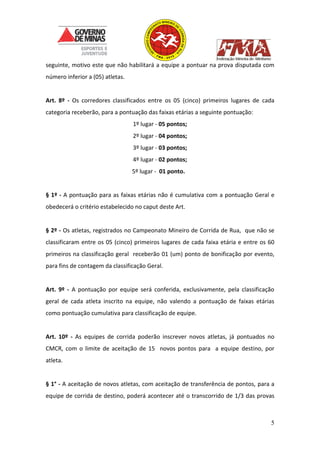 5
seguinte, motivo este que não habilitará a equipe a pontuar na prova disputada com
número inferior a (05) atletas.
Art. 8º - Os corredores classificados entre os 05 (cinco) primeiros lugares de cada
categoria receberão, para a pontuação das faixas etárias a seguinte pontuação:
1º lugar - 05 pontos;
2º lugar - 04 pontos;
3º lugar - 03 pontos;
4º lugar - 02 pontos;
5º lugar - 01 ponto.
§ 1º - A pontuação para as faixas etárias não é cumulativa com a pontuação Geral e
obedecerá o critério estabelecido no caput deste Art.
§ 2º - Os atletas, registrados no Campeonato Mineiro de Corrida de Rua, que não se
classificaram entre os 05 (cinco) primeiros lugares de cada faixa etária e entre os 60
primeiros na classificação geral receberão 01 (um) ponto de bonificação por evento,
para fins de contagem da classificação Geral.
Art. 9º - A pontuação por equipe será conferida, exclusivamente, pela classificação
geral de cada atleta inscrito na equipe, não valendo a pontuação de faixas etárias
como pontuação cumulativa para classificação de equipe.
Art. 10º - As equipes de corrida poderão inscrever novos atletas, já pontuados no
CMCR, com o limite de aceitação de 15 novos pontos para a equipe destino, por
atleta.
§ 1° - A aceitação de novos atletas, com aceitação de transferência de pontos, para a
equipe de corrida de destino, poderá acontecer até o transcorrido de 1/3 das provas
 
