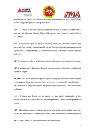 6
previstas para o CMCR, fins dos quais a mudança poderá ocorrer sem a transferência
do limite de pontos previsto no Caput deste art.
§ 2° - – As equipes deverão fazer seus cadastros em Fichas próprias, diretamente na
sede da FMA (Avenida Olegário Maciel 311, centro, Belo Horizonte, sala 209 fone:
3212-4599).
§ 3° - A complementação das equipes, caso seja necessária, será feita somente pelo
responsável da equipe e os pontos do(s) atletas(s) serão computados para essa equipe
a partir da sua complementação, no limite máximo de 15 pontos, conforme previsto
no Art. 9º.
§ 4° - A complementação só será feita se o atleta não estiver inscrito por outra equipe.
§ 5° - A saída do atleta da equipe não acarretará a perda dos 15 pontos recebidos pela
equipe de origem.
Art. 11º – Para efeito de computação de pontos por equipe, somente somarão pontos
as equipes que disputarem e concluírem a prova com, no mínimo, 05 (cinco) atletas.
§ 1° - Somente os responsáveis pelas equipes poderão cadastrar ou acrescentar atletas
na Equipe.
§ 2º - O atleta que desejar sair da equipe em que estiver cadastrado, só terá
concretizada sua saída após assinar o seu desligamento na Ficha de desligamento de
Equipe.
§ 3º - Não será permitida a mudança do nome original da equipe, após a mesma ser
cadastrada, admitindo-se somente outro nome como complemento ao nome principal.
§ 4° - O atleta poderá se inscrever somente em uma equipe.
 