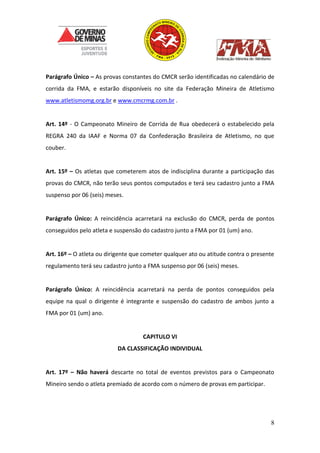 8
Parágrafo Único – As provas constantes do CMCR serão identificadas no calendário de
corrida da FMA, e estarão disponíveis no site da Federação Mineira de Atletismo
www.atletismomg.org.br e www.cmcrmg.com.br .
Art. 14º - O Campeonato Mineiro de Corrida de Rua obedecerá o estabelecido pela
REGRA 240 da IAAF e Norma 07 da Confederação Brasileira de Atletismo, no que
couber.
Art. 15º – Os atletas que cometerem atos de indisciplina durante a participação das
provas do CMCR, não terão seus pontos computados e terá seu cadastro junto a FMA
suspenso por 06 (seis) meses.
Parágrafo Único: A reincidência acarretará na exclusão do CMCR, perda de pontos
conseguidos pelo atleta e suspensão do cadastro junto a FMA por 01 (um) ano.
Art. 16º – O atleta ou dirigente que cometer qualquer ato ou atitude contra o presente
regulamento terá seu cadastro junto a FMA suspenso por 06 (seis) meses.
Parágrafo Único: A reincidência acarretará na perda de pontos conseguidos pela
equipe na qual o dirigente é integrante e suspensão do cadastro de ambos junto a
FMA por 01 (um) ano.
CAPITULO VI
DA CLASSIFICAÇÃO INDIVIDUAL
Art. 17º – Não haverá descarte no total de eventos previstos para o Campeonato
Mineiro sendo o atleta premiado de acordo com o número de provas em participar.
 