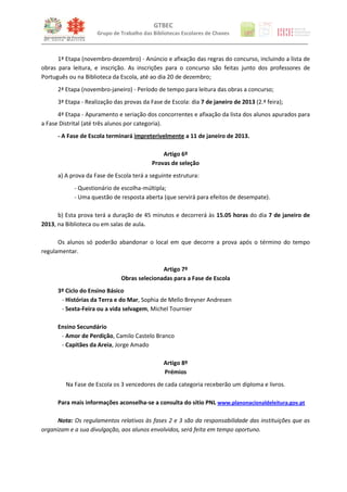 GTBEC
                     Grupo de Trabalho das Bibliotecas Escolares de Chaves
______________________________________________________________________________________________________


      1ª Etapa (novembro-dezembro) - Anúncio e afixação das regras do concurso, incluindo a lista de
obras para leitura, e inscrição. As inscrições para o concurso são feitas junto dos professores de
Português ou na Biblioteca da Escola, até ao dia 20 de dezembro;
      2ª Etapa (novembro-janeiro) - Período de tempo para leitura das obras a concurso;
      3ª Etapa - Realização das provas da Fase de Escola: dia 7 de janeiro de 2013 (2.ª feira);
      4ª Etapa - Apuramento e seriação dos concorrentes e afixação da lista dos alunos apurados para
a Fase Distrital (até três alunos por categoria).
      - A Fase de Escola terminará impreterivelmente a 11 de janeiro de 2013.

                                               Artigo 6º
                                           Provas de seleção
      a) A prova da Fase de Escola terá a seguinte estrutura:
            - Questionário de escolha-múltipla;
            - Uma questão de resposta aberta (que servirá para efeitos de desempate).

      b) Esta prova terá a duração de 45 minutos e decorrerá às 15.05 horas do dia 7 de janeiro de
2013, na Biblioteca ou em salas de aula.

      Os alunos só poderão abandonar o local em que decorre a prova após o término do tempo
regulamentar.

                                              Artigo 7º
                               Obras selecionadas para a Fase de Escola
      3º Ciclo do Ensino Básico
       - Histórias da Terra e do Mar, Sophia de Mello Breyner Andresen
       - Sexta-Feira ou a vida selvagem, Michel Tournier

      Ensino Secundário
       - Amor de Perdição, Camilo Castelo Branco
       - Capitães da Areia, Jorge Amado

                                               Artigo 8º
                                               Prémios
         Na Fase de Escola os 3 vencedores de cada categoria receberão um diploma e livros.

      Para mais informações aconselha-se a consulta do sítio PNL www.planonacionaldeleitura.gov.pt

      Nota: Os regulamentos relativos às fases 2 e 3 são da responsabilidade das instituições que as
organizam e a sua divulgação, aos alunos envolvidos, será feita em tempo oportuno.
 