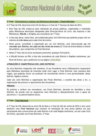 2ª Fase – Eliminatórias a realizar nas Bibliotecas Municipais - Finais Distritais
A 2ª Fase do CNL decorrerá entre 03 de Março e o final da 1ª Semana de Maio de 2014.
Esta Fase do CNL traduz-se pela realização de provas públicas, organizadas e realizadas
pelas Bibliotecas Municipais designadas pela Direcção-Geral do Livro, dos Arquivos e das
Bibliotecas, DGLAB, e dirigidas aos vencedores da 1ª Fase.
A lista das obras, nesta Fase, será elaborada pelos Júris Distritais que poderão propor até um
máximo de três obras para cada nível de ensino.
Nesta prova, concebida e organizada por um Júri Distrital, será seleccionado um (1)
vencedor por Distrito, em cada um dos níveis de ensino (3º Ciclo do Ensino Básico e Ensino
Secundário), que competirão na Final Nacional.
Nesta 2ª Fase não se torna necessário preencher qualquer Formulário.
A DGLAB fornece ao PNL a lista dos vencedores de cada Distrito e Regiões Autónomas, por
Nível de Ensino, que a publicará na sua página CONCURSOS.
ATRIBUIÇÕES E COMPETÊNCIAS DOS JÚRIS DISTRITAIS
Os Júris Distritais integrarão três membros. O seu Presidente será o Bibliotecário responsável
pela Biblioteca Municipal do Concelho onde tiver lugar a Final Distrital. Este nomeará dois
vogais, que poderão incluir um professor de reconhecido mérito e uma personalidade, desse
distrito, ligada à cultura.
Cabe aos Júris Distritais a organização das Finais Distritais, a escolha das obras a ler, a
organização das provas e o apuramento dos vencedores.
PRÉMIOS
Os prémios a atribuir aos vencedores, nas Finais Distritais, deverão ser decididos a nível
distrital, de acordo com os respectivos Júris Distritais e desejavelmente com o apoio de
parceiros e / ou patrocinadores locais.
3ª Fase – Final Nacional
A 3ª Fase do CNL desenrola-se entre 06 de Maio e o final do mês de Junho de 2014 e tem como
desfecho uma Final Nacional que consiste na realização de uma prova pública em que
participarão dois concorrentes de cada Distrito e de cada Região Autónoma, um por cada Ciclo
de Ensino, apurados nas Finais Distritais, 2ª Fase.

 