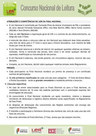 ATRIBUIÇÕES E COMPETÊNCIAS DO JÚRI DA FINAL NACIONAL
O Júri Nacional é constituído por Fernando Pinto do Amaral (Comissário do PNL e presidente
do Júri); Manuel Fernando Gonçalves (PNL); Ana Bela Martins (RBE); Maria Carlos Loureiro
(DGLAB) e Vera Oliveira (DGLAB).
Cabe ao Júri Nacional a organização geral do CNL e o controlo do seu desenvolvimento, ao
longo das suas 3 Fases.
A selecção das obras a concurso cabe ao Júri Nacional que elaborará duas listas paralelas:
uma lista de obras para o 3º Ciclo e outra para o Ensino Secundário, num máximo de três
títulos por nível de ensino.
O Júri Nacional reserva-se o direito de intervir em quaisquer questões relativas ao número,
conteúdo, forma e correcção das provas, bem como o de tomar qualquer decisão de
supressão, modificação ou manutenção de tais provas.
O Júri Nacional é soberano, não sendo possível, em circunstância alguma, recorrer das suas
decisões.
Compete, ao Júri Nacional, decidir sobre quaisquer matérias omissas neste Regulamento.
PRÉMIOS
Cada participante na Final Nacional receberá um prémio de presença e um certificado
nominal de participação.
Os três primeiros classificados de cada uma das duas categorias – 3º Ciclo do Ensino Básico
e Ensino Secundário – serão os grandes vencedores e receberão prémios a anunciar.
V. Cláusulas específicas
1. No caso de serem seleccionados para as Finais Distritais ou para a Final Nacional, os
candidatos menores de 16 anos não poderão participar sem a autorização expressa dos
encarregados de educação.
2. Os concorrentes à Final Nacional receberão um apoio monetário, relativo a despesas
inevitáveis de deslocação e logística (Outros detalhes serão especificados no Regulamento
da Fase Final).
3. As despesas de deslocação dos concorrentes das Regiões Autónomas são encargo das
respectivas Direcções Regionais.
4. É interdita a participação a familiares directos dos membros dos Júris de cada uma das três
fases do concurso.
5. Não serão admitidos às Finais Distritais, 2ª Fase, alunos que não estejam inscritos.

 