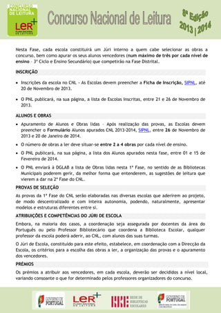 Nesta Fase, cada escola constituirá um Júri interno a quem cabe selecionar as obras a
concurso, bem como apurar os seus alunos vencedores (num máximo de três por cada nível de
ensino – 3º Ciclo e Ensino Secundário) que competirão na Fase Distrital.
INSCRIÇÃO
Inscrições da escola no CNL - As Escolas devem preencher a Ficha de Inscrição, SIPNL, até
20 de Novembro de 2013.
O PNL publicará, na sua página, a lista de Escolas Inscritas, entre 21 e 26 de Novembro de
2013.
ALUNOS E OBRAS
Apuramento de Alunos e Obras lidas – Após realização das provas, as Escolas devem
preencher o Formulário Alunos apurados CNL 2013-2014, SIPNL, entre 26 de Novembro de
2013 e 20 de Janeiro de 2014.
O número de obras a ler deve situar-se entre 2 a 4 obras por cada nível de ensino.
O PNL publicará, na sua página, a lista dos Alunos apurados nesta fase, entre 01 e 15 de
Fevereiro de 2014.
O PNL enviará à DGLAB a lista de Obras lidas nesta 1ª Fase, no sentido de as Bibliotecas
Municipais poderem gerir, da melhor forma que entenderem, as sugestões de leitura que
vierem a dar na 2ª Fase do CNL.
PROVAS DE SELEÇÃO
As provas da 1ª Fase do CNL serão elaboradas nas diversas escolas que aderirem ao projeto,
de modo descentralizado e com inteira autonomia, podendo, naturalmente, apresentar
modelos e estruturas diferentes entre si.
ATRIBUIÇÕES E COMPETÊNCIAS DO JÚRI DE ESCOLA
Embora, na maioria dos casos, a coordenação seja assegurada por docentes da área do
Português ou pelo Professor Bibliotecário que coordena a Biblioteca Escolar, qualquer
professor da escola poderá aderir, ao CNL, com alunos das suas turmas.
O Júri de Escola, constituído para este efeito, estabelece, em coordenação com a Direcção da
Escola, os critérios para a escolha das obras a ler, a organização das provas e o apuramento
dos vencedores.
PRÉMIOS
Os prémios a atribuir aos vencedores, em cada escola, deverão ser decididos a nível local,
variando consoante o que for determinado pelos professores organizadores do concurso.

 